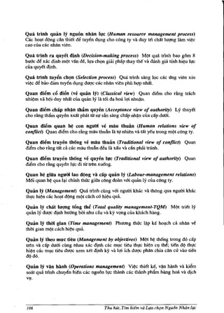 Qua trlnh quan Iy nguon nhiln I,!c (Human resource management process)
cac hOll-t d(>ng can thiet de tuyen d~ng cho cong ty va duy til chat lm:mg Jam vi~c
cao cua cac nhan vien.

Qua trlnh ra quyet dinh (Decision-making process) M(>t qua trlnh bao g6m 8
bu&: de xac dinh m(>t VM de, h!a ch(;m giai phap thay the va danh gia tinh hi~u IJ!c
cua quy~t djnh.

Qua trlnh tuyin chQn (Selection process) Qua tnnh sang 19C cac ling vien xin
vi~c de bao dam tuyen d~ng duqc cac nhlln vien phu hqp nMt.

Quan diim c6 diin (vi! quan Iy) (Classical view) Quan diem cho rfulg trach
nhi~m xii Mi duy nh1ft clla quan Iy Iii t6i da hoa lqi nhu~n.

Quan diim chap nh~n tbllm quyen (Acceptance view of authority) Ly thuyet
cho dng tham quyen xu1ft pMt til sJ! san sang chap nh~n cua cap dum.

Quan diim quan h~ con ngum ve mau tbuiln (Human relations view of
conflict) Quan diem cho rilng mau thuful Ia tJ! nhien va t1ft yl!u trong mQt cong ty.

Quan diim truyen thong ve mau thuiln (Traditional view of conflict) Quan
diem cho fling t1ft ca cac mau thuiln deu Ia xllu va can pbai tranh.

Quan di~m truyen thOng vi! quyen l,!c (Traditional view of authority) Quan
diem cho rling quyen IJ!c di tit tren xu6ng.

Quan h~ giila ngIJOi lao di}ng va   cap   quan Iy (Labour-management relations)
M6i quan h~ qua IlI-i chfnh thac giiia cong doiin vm quan ly clla cong ty.

Quim Iy (Management) Qua tr'inh cling vm ngum kMc va tMng qua ngum kMc
thJ!c hi~n cac hOl!-t d(>ng m(>t cach cO hi~u qua.

Quan Iy chllt lU1Rg t6ng th~ (Total quality management-TQM) MQt tri€t ly
quan ly duqc djnh huang bbi nhu cau va ky v(;mg clla kMch hang.

Quan Iy thm gian (Time management) Phuang tMc l~p ke hOll-ch ca nhan ve
thai gian m(>t cach hi~u qua.

Quan Iy theo mJ!c tieu (Management by objectives) MQt h~ th6ng trong do cap
tren va cap dum cung nhau xac djnh cac m~c tieu thJ!C hi~n c~ thl!; ti€n dQ thJ!c
hi~n cac m~c tieu duqc xem xet djnh ky va lqi feh duqc phan chia can cll vao tien
d(>do.

Quan Iy v~n banh (Operations management) Vi~ thiet k€, v~ hiinh va kiem
soar qua tr'inh chuyen bi€n cac ngu6n IJ!c thanh cac thiinh phfun hiing hoa va djch
~.




106                                    Thu hUt, Tim kiem va Ll{a chrn Ngu6n Nhiin II{C
 