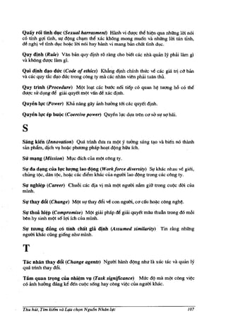 Quay rai tinh d~e (Sexual harrasment) Hanh vi duqc tM hi~n qua nhUng Uri. noi
co tinh g¢ tlnh, sl{ d()ng ch~ th~ xac khOng mong mu6n va nhUng Uri. tan tinh,
d~ nghj ve unh d1,lc h~c 1m noi hay Mnh vi mang ban chilt Hnh dl,lc.

Quy djnh (Rule) Van ban quy dinh TO Tang cho biet cac nha quan Iy pMi lam gl
va kMng duqc lam gl.

Qui dinh d~o due (Code of ethics) KhfuIg djnh chfnh thuc ve cac gia trj cO ban
va cac quy cic dl),o duc trong c6ng ty rna cac nhAn vi~n phai tuan !hu.

Quy trinh (Procedure) Mt;>t IOl),t cac buCtc n6i tiep co quan   h~   tU<1llg h6 co the
duqc sir dlng ~ giai quyet m()t van d~ xac dinh.

Quyen h!e (Power) KM nang gAy iinh huang t6i cac quyet dinh.

Quyen Iqe ep buqc (Coercive power) Quyen ll!c dl{a lren C{/ so sl! sq hiii.


s
Sang kien (Innovation) Qua trlnh dua ra m()t y Wang sang t{lo va bien no thanh
san phfun, djch Vl ho~c phu<1llg phap hOl),t d()ng hihl feh.

Su m~ng (Mission) Ml,Ic dfeh Clla m()t c6ng ty.

SI}' da d~ng cua Il}'c IUIlIIg lao dqng (Workforce diversity) Si! kbac nhall ve gi6i,
chUng t()c, dan t()c, ho~ cac diem kbac clla ngum lao d9ng trong cac c6ng ty.

SI}' nghi~p (Career) Chu6i cac dia vi rna m()t ngum nfun giit trong Cll()C dm clla
mlnh.

Sq thay d6i (Change) M()t sl! !hay d6i ve con ngum, C<1 cifu ho~c c6ng ngh~.

Sq thoa hi~p (Compromise) M()t giiii phap de giiii quyet mAu thuAn trong do m6i
~n hy sinh m()t s6 l¢ feh clla mlnh.

Sq tU<1Dg d6ng cO Hnh chat gia dinh (Assumed similarity)· Tin dng nhUng
ngum khac cfing gi6ng nhu minh.


T
Tac nhin thay d6i (Change agents) Ngum hanh d()ng nhu la xuc mc va quan 19
qua trlnh thay d6i.

Tam quan trc;mg eua nhi~m ~ (Task significance) Muc dt;> rna mt;>t c6ng           vi~c
co anh huang dang ke den CU9C s6ng hay c6ng vi~ cua ngum khac.




Thu hut, Tim kiem va L¥a ch(ln Ngu6n Noon lire                                    107
 