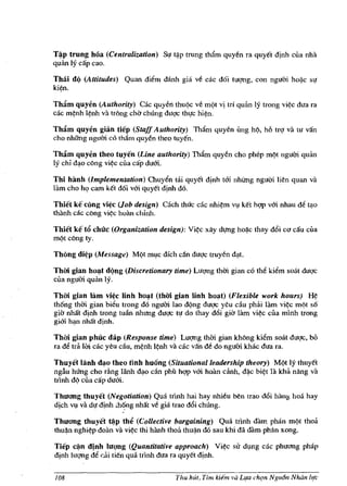Tl[ip trung bOa (Centralization) Su t*p trung thAm quy/!n fa quyet dinh clla nha
quan Iy cap cao.

Thai d(l (Attitudes) Quan diem danh gia ve cac doi tw;mg, con nguai hoij.c sl!
ki~n.

Thftm quyen (Authority) Cae quyeli thuqc v/! mqt vi trl quan Iy trong vi~c dua fa
cac m~nh l~nh va trbng cha chUng dugc thl!c hi~n.

Thftm quyen gian tiep (Staff Authority) Tham quyen ung hq, hi} trg va              tlI   van
cho nhihlg ngum co tham quyen thea tuyen.

Thftm quyen theo tuyen (Line authority) Tham quy/!n cho phep mqt nguai quim
Iy chi d~o cbng vi~c cua cap dum.

Thi hlmh (Implementation) Chuyen tiii quyet dinh tai nhUng nguai lien quan va
lam cho hq cam ket doi v&i quyct dinh do.                         .

Thiet ke cong vi~c (Job design) Cach thuc cac nhi~m Vl ket hgp vm nhau M tl!o
thanh cac cOng vi¢c hoan chlnh.

Thiet k€ t6 chuc (Organization design): Vi~c xay dl!flg hoij.c thay d6i co cau cua
mqt cbng ty.

Thong di~p (Messagt!) M(>t ml,lc dfch dn dugc truyen          d~t.

Thm gian ho~t dQng (Discretionary time) Lugng thm gian co the kiem soat duqc
clla nguai quan IY.

Thm gian lam    vi~c   linh   ho~t   (thm gian linh   ho~t)   (Flexible work hours)      H~
~~~an~~~~~~d~~~~ful~~~~
gia nMt dinh trong tu:ill nhung dugc III do thay d6i gia lam vi¢c cua mlnh trong
gi&i h<:m nMt djnh.

Thm gian phuc dap (Response time) Lugng thai gian khbng kiem soM dugc,                    bo
ra de tTlI 1m cac yeu du, m¢nh I~nh va cac van d/! do nguai kMc dua ra.

Thuyet lanh ~o theo Hnh hu6ng (Situational leadership theory) Mqt Iy thuyet
ngl'iu hUng cho ding lanh d~o dn phil hgp vm hOlm canh, dij.c bi~t la kha nang va
tnnh dq cua cap dum.

Thllang thuyet (Negotiation) Qua trlnh hai hay nhieu ben trao d6i hallg hoa hay
dich Vl va dl! dinh ;hOng nMt v/! gia trao d6i chUng.

Thllang thuyet ~p th~ (Collective bargaining) Qua trlnh dam pMn m¢t thoa
thu~n nghi¢p doan vii vi~c !hi hiinh thoa thu*n do sau khi dii dam phan xong.

Tiep cl[in dinh Illgng (Quantitative approach) Vi¢c sir dllng cac phuang phap
dinh lugng de di tien qua trlnh dua ra quyet dinh.


108                                       Tim hlit, Tim kiem va Lifa chqn NguOn Nhtin lI,tc
 