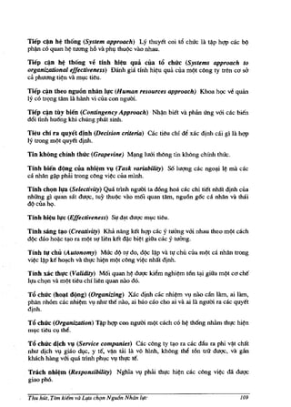 Tiep c~n h~ th6ng (System approach) Ly thuyet coi t6 chUc la ~p hqp cac b()
ph~ co quan h~ tuong h6 va ph,! thu()c VaG nhau.

Tiep ~n h~ th6ng ve tinh hi~u qua CUa t6 chllc (Systems approach to
organizational effectiveness) Danh gia tinh hi~u qua clla m()t cOng ty tren c<J W
ca phuong ti~n va m,!c tieu.
Tiep c~n theo nguon nhan I"c (Human resources approach) Khoa hc;x: v~ quan
ly co trqng tam lA hanh vi clla con ngum.

Tiep c~n tily bien (Contingency Approach)         Nh~   biet va phan lIng vOi cac bien
d6i tmh hu6ng khi chUng phat sinh.

Tieu chi ra quyet dinh (Decision criteria) cac tieu chi M xac d!nh cai gi la hqp
ly trong m()t quyet dinh.

Tin khong chinh thllc (Grapevine)      M~g    luOi thOng tin khong chinh thuc.

Tinh bien d(,lng cua nhi~m v~ (Task variability) S61m;mg cac ngo.p. l¢ rna cac
ca nhan g~p phai trong cOng vi~c cUa mlnh.

Tinh chQn I~ (Selectivity) Qua mnh ngum ta dOng hoa cac chi tiet nhift d!nh clla
nhUng gi quan sat dug<;, tuy thu~ VaG moi quan tam, ngu6n g6c ca nMn va thai
d() clla hq.

Tinh hi~u I"c (Effectiveness) SI! dJ!.t dug<; m,!c tieu.

Tinh sang ~o (Creativity) Kha nang ket hqp cac y tuang vOi nhau thea m()t cach
d~ dao ho~c t<,lo fa m()t SI! lien ket d~c bi~t giita cac y tuang.

Tinh t" chu (Autonomy) Muc d() tl! do, d~ l~p va lI! chU cua m()t ca nhan trong
vi~c l~p ke hO<,lch va thl!c hi~n m()t cOng vi~c nhilt d!nh.

Tinh xac thlfc (Validity) Moi quan M dug<; kiem nghi~m ton l<,li giita mc!t co che
ll!a chl}n va m()t tieu chi lien quan nao do.

T6 chllc (ho~t d(,lng) (Organizing) Xac dinh cac nhi~m VI! nao can lam, ai lam,
phan nhom cae nhi~m VI! nhu the nao, ai 000 cao cho ai va ai la ngum ra cac quyet
dinh.

TiS chllc (Organization) T~p hqp con ngum m9t cach co h~ thong nh~m thl!c hi~n
m,!c tieu Cl,l the.

T6 chllc dich v~ (Service companies) Cac cong ty t<,lO ra cac dliu ra phi v~t chilt
nhu dich VI! giao dl,lc, y te, v~ tai la vO hlnh, khOng the ton trit dug<;, va gan
khach hang vOi qua mnh ph,!C VI! thl!c teo

Trach nhi~m (Responsibility) Nghia VI! phai thl!c          hi~n   cac cOng   vi~c   dii dugc
giao pho.

Thu hUt, Tim ki€m va Lifa ch{Jn Ngu6n Nhan life                                         109
 