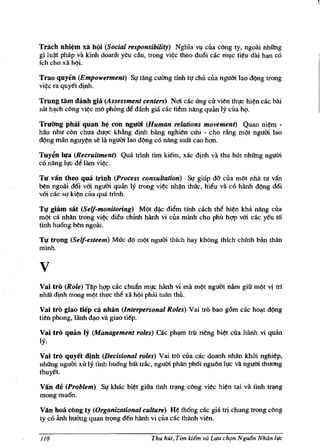 Tnich  nhi~m xii h(i (Social responsibility) Nghia vv ella eong ty, ngoai nhUng
gllu~t pMp va kinh doanh y~u cau, trong vi¢e theo du6i eae ml,le ti~u dai hlp} cO
ich cho xii h(li.

Trao quyen (Empowerment) SI' tang cuimg tfnh tl' eM clla ngum lao d(lng trong
vi¢e ra quyet d!nh.

Trung tam danh gia (Assessment centers) Ncri cae lIng cir vien thl'e hi~n cae bai
sat h~h cong vi~e mo phbng di dinh gia cae tiem nang qulm Iy eua hQ.

Tnlang phlii quan h~ con ngllOi (Human relations movement) Quan ni~m -
hau nhu eon ehua duge khiing dlnh bang nghien eUu - eho rAng m(lt ngum lao
d(lng miin nguy¢n se ta ngum lao d(lng eo nang suat eao hem..

Tuyen h,Ia (Recruitment) Qua trinh tim kiem, xac d!nh va thu hUt nhUng ngum
eo nang lI'e M lam vi¢c.

Til van theo qua trinh (Process consultation) SI! giup dO- ella m¢t nha tu van
ben ngoai d6i' vm ngum quiin Iy trong vi~e nh~n thuc, hiiu va eo hiillh d(lng dO.
vm cae sO! ki¢n eua qua trlnh.

Tq giam sat (Self-monitoring) M(lt dj).c diim tinh eaeh thi hi¢n khA nang eua
m(lt ea nhan trong vi¢c dieu ehlnh hiinh vi ella minh eho phil hgp vm cac yeu t6
tinh hu6ng ben ngoai.

Tq trQng (Self-esteem) Muc d(l m(lt ngui1i thich hay khong thfch ehfnh biin than
minh.


v
Vai tro (Role) T~p hgp eac ehufuI ml'e hiinh vi rna m¢t ngum ndm gift m¢t vi trf
nha't dinh trong m¢t th,!c th~ xii h<';li phiii tuAn thU.

Vai tro giao tiep eli nMn (Interpersonal Roles) Vai tro bao gom cae ho",t d¢ng
tien phong, liinh ~o va giao tiep.

Vai tro qulin   Iy (Management roles) cac ph~      trii rieng bi¢t ella hanh vi quiin
IY·
Vai tro quyet dinh (Decisional roles) Vai tm eua eae doanh nhlln khbi nghi¢p,
nhUng ngum XU Iy tinh hu6ng bai trk, ngum phlln ph6i nguon ll'c va ngum thucm.g
thuyet.

van de (Problem) S,! khae bi¢t gifta tinh trlp}g eong vi¢e hi¢n      ~   va tinh trlplg
mongmu6n.

Vlin hoa c()ng ty (Organizational culture) H¢ th6ng cae gia trj ehung trong eong
ty eo iinh hUCmg quan trQng den hiinh vi ella eae thanh vien.

l1()                                  Thu hut, Tim idEm va   L¥a ch'ln Ngu6n Nhan Ilfc
 