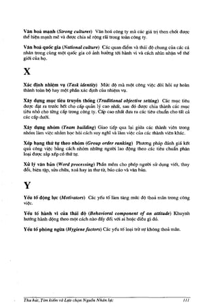 Van hoa m~nh (Strong cultures) Van hoa cOng ty rna cac gia          tJi then ch6t duQ'c
thll hi¢n mq.nh me va duQ'c chia se r~mg riii trong toan cOng ty.

Van hoa qu6c gia (National culture) Cac quan dillm va thai d9 chung cua cac ca
nhan trong cimg m9t qu6c gia co anh huang tm hanh vi va cach nhin nhl).n v6 tM
gim cua h<;>.


x
Xac dlnh nhi~m Vl,l (Task identity) Muc d9 rna m9t cOng vi¢c doi hoi sl! hoan
thanh toan b¢ hay m9t pMn xac djnh cua nhi~m V1!.

Xay diplg m~c tieu truyen thong (Traditional objective setting) cac ml,lc tieu
dugc dii-t ra tru6c het cho cap quan ly cao nhat, sau do dugc chia thanh cac ml,lc
tieu nho cho tUng cap trong c6ng ty. CiIp cao nhat dua ra cac tieu chufuJ cho tat cii
cac cap dum.

Xay diplg nh6m (Team building) Giao tiep qua l~ giua cac thanh vien trong
nhom Him vi~c nhfim h<;>c hoi each suy nght va Jam vi¢c clla cac thanh vien kh3c.

Xep h~ng thu t~ theo nMm (Group order ranking) Phuong phap danh gia Mt
qua cOng vi¢c bang each nhom nhitng ngum lao d9ng theo cae tieu chufuJ phan
lo~ dUQ'c si'tp xep co tM tl!.

Xu Iy van ban (Word processing) Phan m6m eho phep nguffi si'r dl,lng viet, thay
d6i, bien tl).p, si'ra chua, xoa hay in thu tit, bao cao va van ban.


y
Yeu t6 d(lng   I~c   (Motivators) cae yeu t6lam tang muc d9 thml man trong e6ng
vi¢c.

Yeu to hanh vi cila thai d(l (Behavioral component of an attitude) Khuynh
hu6ng hanh d9ng theo m9! cach nao day d6i vm ai hoii-c di6u gi do.

Yeu t6 phOng ngiIa (Hygiene factors) cac yeu t61o~i trl' SI! khOng thoa man.




Thu hUt, Tim hEm va LIfa ch,m Ngu6n Noon life                                      111
 