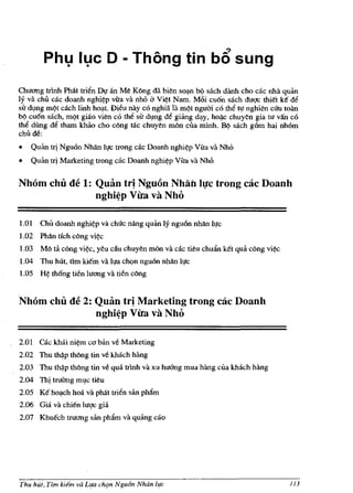 Phl} Il}c 0 - Thong tin                                b6 sung
Chuang trlnh Phat trien Dif an Me Kong dli bien so~n bl,) sach danh cho cac nha quan
Iy va chU cac doanh nghi~p vira va nh6 a Vi~t Nam. M6i cu6n sach duqc thiet ke de
sir dl,mg m<?t cach linh hOl:lt. Dieu nay co nghia: la m<?t ngum co the tIf nghien CUu toan
b<? cu6n sach, m9t giao vien co the sir dl,mg de giiing d~y, ho~c chuyen gia tu van co
the dung de tham khao cho cong rac chuyen mon cua minh. B<? sach g6m hai nh6m
chU de:
•   Quiin trj Ngu6n Nhiln lIfc trong cac Doanh nghi~p Vita va Nho
•   Quiin tfi Marketing trong cac Doanh nghi~p Vita va Nh6


Nhom chu de 1: Quan tr! Nguon NhaillI!c trong cac Doanh
               nghi~p Vita va Nho


1.0l   Chu doanh    nghi~p   va chllc nang quiin Iy ngu6n nhan Ilfc
1.02 Phlln tich cong    vi~

1.03 Mo ta cong vi~, yeu du chuyen mon va cac tieu chuiln ket qua cong vi~
1.04 TIm hUt, tim ki€m va lfa chQn ngu6n nhan hIc
1.05   H~   th6ng tien luang va tien cong


Nhom chu de 2: Quan trj Marketing trong cac Doanh
               nghi~p Vita va Nho


2.01 Ok khai       ni~m CO   ban ve Marketing
2.02 Thu th~p thong tin ve khach hang
2.03 Thu    th~p   thOng tin ve qua trlnh va xu huang mua hang eua kMch hang
2.04 Thj tNang ml.lc tieu
2.05 K€ hOl:lch hoa va phat tri6n san ph1lm
2.06 Gia va chien lugc gia
.2.07 Khuech truang san pharn va quang cao




Thu hut, Tim kie'm va L1fa chqn Ngu6n Nhdn l,!e                                         113
 