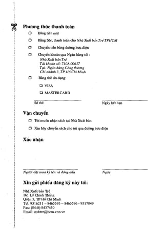I
I
I
I
I
I
I
I



t
I
I
I
        Phucmg thuc thanh toan
          o Bling tien mij.t
I          o      BIlng   sec, thanh toan cho Nha Xwit ban TriTPHCM
I
I
I          o      Chuyen tien bling duang buu"di~n
I
I
I          o      Chuyen khoan qua Ngfln hang tm :
I
I                  Nha Xua! ban Tri
I                  Tai khodn s6: 710A.OO637
I
I                  Tt;li: Ngan hang C6ng thuC1ng
I
I                  Chi nhanh 3, TP H6 Chi Minh
I
I
I          o      Bling the tin dl.mg:
I
I
I                  o   VISA
I
I
I                  o   MASTERCARD
I
I
I
I              S6the
I
I
I
I
I
I
I
I
           o   T6i mu6n nh~ sach         ~i   Nhll XUllt ban
I
I
I          o   Xin bay chuyen sach cho t6i qua duang bun di~n
I
I
I
I
I       Xacnh~n
I
I
I
I
    I
    I
    I
    I
    I
    I
I
I
I       Nglfm diJ.t mua IcY ten va d6ng dau                    Ngay
I
I
I
    I
    I   Xin girl phieu dang ky nay too:
    I
    I
    I   Nhll XUllt ban Tre
    I
    I   161 Ly Chinh Thling
    I   Qu~n  3, 1P H6 Chi Minh
    I
    I   Tel: 9316211 - 8465595 - 8465596 - 9317849
    I
    I   Fax: (84-8) 8437450
    I
    I   Email: nxbtre@hcm.vnn.vn
    I
    I
    I
    r
    I
)
 