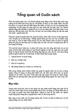 r




                  Tang quan                   ve Cuon sach
    Tren thi truang ngay nay, cac doanh nghi~p dang dUng truac thach thuc phiii tang
    cuang t6i da hi~u qua cung cap cac san phlim va dich vv cua minh. Dieu nay doi
    hOi phai co sl! quan tam tUi cMt luqng san pMm va dich vv, tUi cac phuong thuc
    marketing va ban hang t6t ciing nhu dic quy trinh nQi bQ hi~u qua. Gic doanh
    nghi~p hang dau thuOng c6 gilng d~ t~o ra sl! cfln b:ing giua tinh nhat quan va sl!
    sang t~o. ~ d~t duqc mlc tieu nay, ho dl!a vao mQt trong nhitng tai san Ian nhat
    cua mlnh - ngu6n nhlln Il!c.

    Cllng tac quan Iy ngu6n nhfln Il!c giup tim kiem, pMt tri~n va duy trl dQi ngii nhfln
    vien va quan Iy co cMt luqng - nhitng nguOi tham gia tich cl!c vao sl! thanh c()ng
    cua cllng ty. Gic t6 chuc trllng mong vao cac nha chuyen mlln ve quan Iy ngu6n
    nhfln ll!C giup ho d~t hi~u qua va nflng sullt cao hon vUi mQ't s6 luqng h~ cM ve
    Il!c luqng lao dQng,

    V Ui m'>t ke ho~ch nMn h!c va phfln lich cllng vi~ t6t, dong mOi hil!u TO cae IcY
    nflng va kien thUc mlnh dang co, mQt doanh nghi~p co tM xae dinh nhu cau tuyen
    dl,mg va l~p ke ho~ch truae de chu dQng dap ling cac nhu clu do. Gic ho~t dQng
    quan Iy ngu6n nhfln h!c co the duqc t6 chuc thanh bOn mang chinh:
    I. ~p ke ho~eh va tuy6n dlng.
    2. Dao t:J.O va pMt trien.
    3, Duy tn va quan lY.
    4.   H~   th6ng tMng tin va djch VI! ve nhfln ll!c.

    MQt trong nhitng trach nhi~m chfnh cua qmin ly ngu6n nhan ll!c la tim ra dung
    nguOi, dung s6 luqng va dung thOi dil!m tren cae dieu ki?n thoa man cii doanh
    nghi?p va d.c nhfln vien mUi. Cu6n Slich nay t~p trung vao cllng tac tuy~n dlIlg:
    pMt tri~n cac phuong thuc hi?u qua M tuyen dl,mg dung nguOi cho mQt cllng vi~
    Cl the.




    Trong cu6n sach nay, b~ se xlly dung cac quy tnnh tuy~n dmg phil hqp vUi t6
    chuc cua minh, B~ se hOC each nghien cUn Iy Ijch, sit dmg cac bang danh gia va
    cac cllng Cl tuy~n chc;m hfru dlng khac. Ngoai fa, b~ se tim kiem cac ngu6n
    tuy~n dlng tiem nflng k~ ca ngu6n nhfln vien co san trong nQi bQ.

    B~  ciing se Hm hi~u cac ky nang phOng van va b~ se phai tl! danh gia cae ky
    nang phOng van cua chinh mlnh.



    Thu hut, Tim kiem va Lifa ch(m Ngu6n Noon hIe                                       J
 