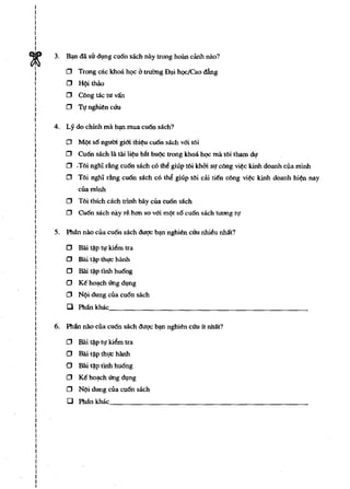 I
I
1
I
I
I
I
I
I


~
    3. B"", dli sir d,!ng cu6n sach nay trong hoan dUll nao?

I       o Trong cae khoa h<;>e & trllimg D').i hQCICao &ng
I
I       o H{>ithito
I
I
I
        o C6ng tac tu van
I
I       o Tt! nghitn cm..
I
I
I   4. Ly do chfnh rna b'1fl rnua cu6n sach?
I
I
I
I       o   M{>t s6 ngum gim thi¢u cu6n sach vm t6i
I
I       o   Cu6n sach Ut Uli H¢u bAt bu{>c Irong khoa hQC rna tOi tham dl!
I
I
I
        o   .TOi ngh; dng cu6n sach cO the giup tOi khbi sl! coog vi¢c kinh doanh cua rnlnh
I
I
        o   Toi ngh. rang cu6n sach co   the! giup tOi ca.i tien cOng   vi¢c kinh doanh hi¢n nay
I
1           cuarninh
I
I
I
        o   TOi thich each trinh bay cua cu6n sach
I
I
        o   Cu6n sach nay re han so vm m{>t 86 cu6n sach tuong II!
I
I
I   5. Phlln nao cua cu6n sach dugc b"", nghitn cm.. nhieu nMt?
I
I
I
I
        o   Bai ~p It! Idem Ira
I
I       o   Bai t~ thgc harm
1
I       o   Bai   t~p   tlnh hu6ng
I
I
I
        o   Ke ho').ch (ing d,!ng
I
I
        o  N{>i dung cUa cu6n sach
1       Cl Pharrkhac;_____________________________________________
I
I
I
I
I   6. Pharr nao cua cu6n sach duqc b"", nghitn cm.. it nha:t?
I
I
I       0   Bai ~p II! Idem Ira
I
I       0   Bili I~p thgc hanh
I
I       0   Bai I~p Ilnh hu6ng
I
I
I       0   Ke ho').Ch (ing d,!ng
I
I       0   N{>i dung cua cu6n sach
I
I       Cl Phllnkhac
I
I
I
I
I
I
I
I
I
I
I
I
I
I
I
I
I
 