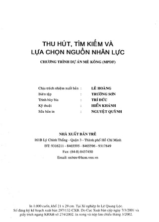THU HUT, TiM KIEM vA
            LVA CHON NGUON NHAN LtjC
                  CHUaNG TRINH DTj AN           ME KONG (MPDF)




                 Chiu !nich nhi~m xu:!! bin :         LEHOANG
                 Bien t?P                             TRU<JNGSaN
                 Trlnh b3. y bla                      TRjDUC
                 Ky thu~!                             HIENKHANH
                 Sira ban in                          NGUYJ!;T QuYNH




                                   NHA XUAT BAN TRE
              16lB Ly Chlnh Thiing - Qu~n 3 - Thanh ph6 H6 Chi Minh
                     ElT: 9316211 - 8465595 - 8465596 - 9317849
                                    Fax: (84-8) 8437450
                               Email: nxbtre@hcm.vnn.vn




            In 1.000 cuon, kh6 21 x 29 cm. T<li Xi nghi¢p In Le Quang LOc.
S6 dang ky ke hO!lch xua.t ban 297 !I 32-CXB . Do O,le Xua.t bim cap ngay 7/3/200 I va
    gia.y trich ngang KHXB so 274/2002. In xong va nOp luu chieu th;'mg 3/2002.
 