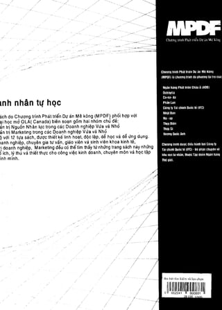 mh nhan t4' hQc
ach do Chuang trinh Phat Irien Dl[ an Me kong (MPDF) pho'i hqp vai
~i hqcma    OLA( Canada) bien so~n gem hai nhom chu de:
an Irl Nguen Nhan Il[c Irong cac Doanh nghi~p Vva va Nho
an Irj Marketing trong cac Doanh nghi~p Vva va Nho                     .
q vai 12 h[a sach, duqc Ihiet ~e linh ho~l, dqc I~p, d~ hqc va d~ vn! dlJng.
lanh nghiep, chuyen gia IU van, giao viim va sinh vien khoa kinh te,
'i doanh nghi~p, Marketing deu co the tim thiiy tv nhting trang sach miy nhang
5ich, Iy thu va thiet thl[c cho cong vi~c kinh doanh, chuyen mon va hqc t~p
inh minh.




                                                                ,/   ,--
 