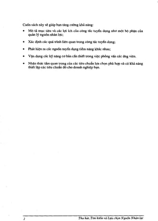 ....



Cu6n saeh nay se giup bm tAng eUOng khil. nang:
•   MO tii IDl,Ie tieu va eae l<;li ich ella cOng rae tuy~n dl,lng nhu ml?t bl? phl)n ella
    quan ly nguOn nhan 11JC;

•   Xac dinh eae qua mnh lien quan tmng eOng tae tuy~n dvng;

•   Phat hi~n fa cae ngufin toyen dl,lng tiem nang khac nhau;

•   V ~n dvng cae ky nang e(1 ban c~ thi~t twng vi~ phong van cae lIng vien.

•   Nh(ln th6'c tam quan tr(,>ng ella cae tieu ehudn l.,ra ehQn phil hgp va c6 kha nang
    thitt l~p cae tieu chudn d6 eho doanh nghi~p b,,".




2                                        Thu hut, Tim ki€m va LIla eh'1n Ngu6n Nhan iI!e
 