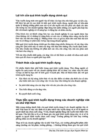 Lqi ich clIa qua trinh tuyin dl:ln9 chinh qui

Vi~ tuy~n dlng rnQt eon ngum vao t6 ehlle ella b~n tieu t6n thm gian va tien ella.
De dern W gia tri eao nhlit tir rn6i qua trlnh tuyen dlng, ngum ehi! s6 hihl-nhii
qmin Iy khong nhOOg phiU xern xet vi tn dn tuy~n rna eon pMi xae djnh eae nhu
du wang lai eua doanh nghi?p. B~ dang tim kiem nhOOg eon ngum phil hqp !au
dai vOi doanh nghi?p ca ve nang h,re va dQng 1l!C ea nhan eua h<;>.
Chla khoa eho sl!' thanh eong lien tle ella doanh nghi?p Ja eon ngum duqe Il!'a
eh<;>n khong ehi vi nhOOg ky nang hi?n eo rna eon vi nhOOg tiem nang ella h<;> khi
Jam vi?e Jau dai eho eOng ty. NhOOg nhan vien eo gia IIi dem den m(t tMi d( tfeh
el!e va eo d/?ng eCi pMt trien va h<;>e ti).p trong doanh nghi?p.
MQt qua tdnh tuyen dlng ehinh qui thu thi).p cang nhieu thong tin ve eae Ung vien
eang t6t. Qua trinh nay so sanh cae Ung vien dl!a tren nhOOg tieu ehufin d!nh truoc.
cae tieu ehufin nay khong ehi phan anh eae nhu du eong vi?e rna eon phi'm anh
van hoa eua eOng ty.
VOi eae tieu ehufin nhlit qmin, eae Ung vien eo the duqe so sanh vOi nhau m/?t eaeh
hi?u qua de eh.;m fa ngum phil hgp nM't.

Thach th((c clIa qua trinh tuyin dl:lng

Co nhieu tbaeh thuc ph6 bien trong qua trinh tuyen d!ng. Tim dung ngum co
ngma la C(mh tranh vOi cae doanh nghi?p khae d~ eo duqc cae nMn vien t6t nhift
va bl).n co th~ bi hl).n cM ve thm gian va kinh phi. M<)t 86 thach thuc d6i vOi qua
trlnh tuyen d!ng la:
•   Xac dinh eae ky nang, kien thue va eae di).c di~rn ea nhan elin thiet cho ca. nhu
    cliu trouc mitt Clla vi trf cOng vi?c va eae rn!c tieu nrang lai eua doanh nghi?p.

•   So sanh khil nang clla eae Ung vien vOi cae yeu du cua cOng vi?c.

•   Tim hieu d(lng eCl eua Ung vien.

•   Ra quyet dinh eu6i cung.


ThlfC ti~n qua trinh tuyin dl:lng trong cac doanh nghi~p Vlra
va nhe, Vi~t Nam
MQt trong nhOOg tbaeh thac Clla qua trlnh tuyen d!ng 6 cae doanh nghi?p vUa va
nhtl Vi?t nam Iii vi?e xae d!nh TO ai ph! triieh vi?c tuyen dlng va ai se la ngum ra
quyet dinh Il!'a eh<;>n cu6i eung. Vi d!, doanh nghi?p dang can tuyen mQt nMn vien
ke toano Olu hoi di).t ra la ai se tham gia vao qua trlnh tuy~n dlng nay va ai se l1t
ngum ra quyet dinh tuyen eh<;>n eu6i eimg? TroOOg phOng ke toan hay truOOg
phOng nhan sl! ella doanh nghi?p?
Thl!C te 6 cae doanh nghi?p vita vii nhO Vi?t Nam, eae tmOOg phOn~ phi).n ehUe
nang (truOOg eae ~ phil-n, truOOg phOng, ... ) thu<mg kMng tham gia vao qua trlnh

8                                       Thu hUt, Tim kiim va Llfa ch'.Jn Ngu6n Nhcin llfc
 