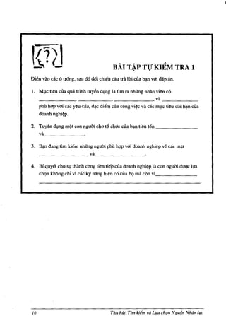 ,.




                                           RAl T~P TV Kl~M TRA 1
Bien vao cae () trong, sau do d6i ehi~u cau tril 101 ella b~ VOl dap an.

1. M~c tieu ella qua trinh tuy6n d~g Iii. tim rn nhiIng nha.n vien eo
   ____________~ _________________________ ,va _____________
     phil ht;lP vm cac yeu cllu, d/lic diem clla c()ng vi¢c va cac m,!-c tieu dai h~ ella
     doanh nghi¢p.

2. Tuyen d,!-ng m¢t con ngu01 cho t6 chuc clla b~ tieu ton ______________
   va __________

3.   B~ dang urn kiem nhitng ngu01 phil ht;lP VOl doanh nghi~p ve cac m~t
     __________________ va _________________


4. Bi quyet eho s~ thanh c()ng lien tiep cua doanh nghi¢p la con ngu01 duqc I~a
   chQn kh()ng ehi vi cae IcY nang hi~n co cua hQ rna con vl_______________




10                                        Thu hut, TIm !dIm va Llfa chqn Ngu6n Nhiin life
 