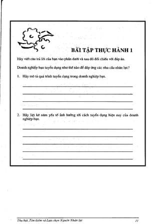 .    .
                                        BAITAp THue HANH 1
Hay ¥itt cAu tra Iai cua ~ vao philndu6ivasau d6 d6i chieu v6i dap an.

Doanh nghr~p b~ tuyl!n d~ng I'lhu tM oao de dap i1ng cac nhu diu nhAn IlJc?

1. Hay mo ta qua trinh tuy~n d~ng trong doanh nghi~p b~.




2. HayJi~t ke nllIn yeo t6iinh hui'mgt6i cach tuyl!n dffig hi~n nay cua doanh
   nghi¢pb~.




Thu hut. Tim kie"" va Llfa chtln Ngu(}n Nhdn life                             /I
 