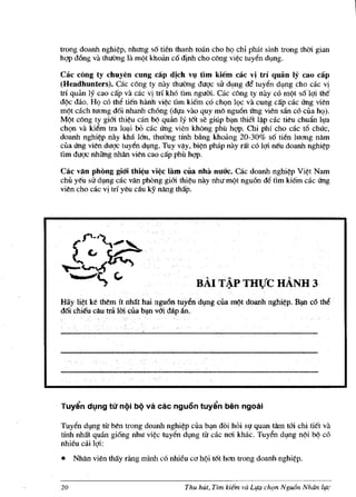 trong doanh nghi~p, nhlffig so tien thanh toan cho hQ chi phat sinh trong thdi gian
hqp dOng va thuemg la m(it khoim co d!nh cho cong vi¢c tuyen dl,lllg.

Cac cong ty chuyen cung cap d!ch v~ tim kiem cac vi tri quan If cao cap
(Headhunters), cac cong ty nay thuemg duqc sir dl,lng d€ tuyen d~ng cho cac vi
trl qulm ly cao cap va cac vi trf kh6 tim nguoi. cac cong ty nay c6 m(it so lqi the
d(ic dolo. HQ e6 the tien hanh vi¢c tim kiem e6 chQn lQe va cung cap cae Ung vien
m(it cach tuang doi nhanh ch6ng (dVa VaG quy mo nguOn U'ng vien san c6 eua hQ).
Ml;t cong ty giOi thi¢u can b(i quan Iy tot se giup b?J1 thiet I~p cac tieu chu1ln Iva
chQn va kiem tra lo~i 00 cac U'ng vien khong phil hqp. Chi phi cho cac t6 chUc,
doanh nghi¢p nay kha lan, thuemg tfnh bflng khoang 20-30% so tien luang nam
eua U'ng vien duqc tuyen dl,lng. Tuy v~y, bi¢n phap nay nit colQi neu doanh nghi~p
tim du<;1C nhiIng nMn vien cao dip phil hqp.

Cac van phong giOi thi~u vj~c lam cOa nhit nuac. cae doanh nghi~p Vi¢t Nam
chi! yeu sir dl,lng cae van phong giOi thi~u nay nhu m(it nguOn de tim kiem eae U'ng
vien cho eae vi tti yeu ciu IcY nang thap.




                                           HAl T~P THVC HANH 3
Hay li~t ke them it nMt hai nguon tuyendl,lng cila rnl;t doanh nghi~p. B?U c6 the
d6i chieu cau trii Uri clla b?J1 vOi dap an.




Tuy~n dl,.lng tlt nQi bQ vii. cac nguon tuy~n ben ngoil.i

Tuyen dl,lllg tit ben trong doanh nghi~p cua b~n doi hoi sV quan tam tOi chi tiet va
tlnh nMt quan giong nhu vi~ tuyen dl,mg tit eae neri khac. Tuyen d~ng nl;i b(i c6
nhieu cai lQi:
•    Nhlln vien tMy rling minh co nhieu co Mi tot hem trong doanh      nghi~p.



20                                      Thu hut, Tim kilm va Llfa ch<,Jn NgUfj'n NMn life
 