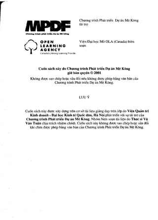 ChuO'I1g tdnh Philt tritin Dt,r an Me Kong
                                     tai trg




         Cuon sach nay do ChuOOlg trtnh Pbat trilln D" an M~ Kong
                          giii" bin quy~n © 2001
   Khong duqc sao chep ho{ic sua d6i neu khong duqc phep Mng van Mn cua
                  ChuO'l1g tdnh Philt tritin Dl! an Me Kong.



                                     uJuY

Cuon sach nay dugc xAy dlfIlg tn~n ca sa tai li¢u giiing d~y tren lOp do Vi~n Quan tri
  Kinh doanh - f)~i hQc Kinh te Quoc dan, Hi! N~i philt tritin vOi st,r t1li trQ' cua
ChUOOlg trinh Phat trii!'n DlJ" an Me Kong. Nhom bien so~ tai li~u do Th~c sl Vii
Van Tuan chiu (fikh nhi~m chfnh. Cuon sach nay khong duqc sao chep ho~c sua d6i
  khi chua dugc phep Mng van ban cua ChuO'l1g trinh PMt tritin Dt,r an Me Kong.
 