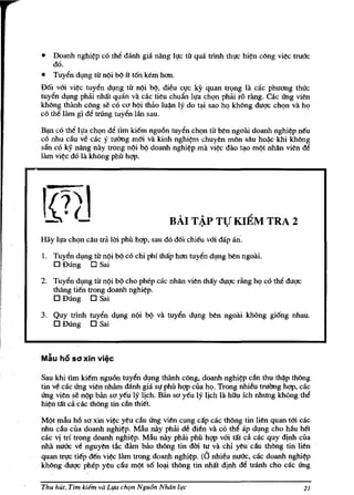 •   Doanh nghi?p co th~ danh gia nang Il!c til' qua mnh thl!C hi?n cling vi?c truac
    do.
•   Tuy~n d,mg tlr n,:>i b':> it t6n kern hon.
D6i vm vi<?c tuy~n dl,mg til' n,:>i b<>, dieu cl!c ky quan tr<;>ng Iii cac phuong thuc
tuy~n dlng pbai nhat quan vii cac tieu chuiln Il!a ch<;>n pbai ro rang. Gic ling vien
kMng t.J.:anh cling se co ccJ h,:>i thao lu~ Iy do tJ:li sao hQ khong duqc ch<;>n va hQ
co tM Him gi d~ trung tuy~n lill sau.

~ co th~ Il!a chQn d~ tim kiem ngu6n tuy~n chl?n tu ben ngoai doanh nghi<?p neu
cO nhu c~u ve cac y tuOng mm va kinh nghi<?m chuyen mlin silu hoi.ic khi khling
san co ky nang nay trong n,:>i b<> doanh nghi<?p rnii vi?c diio t;,to m.:>t nMn vien d~
lam vi?c do la khong phil hgp.




                                          BAI T~P TV KIEM TRA 2
Hay Il!a chQn cilu tra Uri phil hgp, sau do d6i chieu vm dap an'.

1. Tuyen dlng til' n,:>i b() co chi phi thap hon tuyen dlng ben ngoai.
   o Dung 0 Sai
2. Tuyen dlng til' n,:>i b':> cho phep cac nhan vien tMy duqc riing hI? co the duqc
   tMng tien trong doanh nghi<?p.
   o Dung 0 Sai
3. Quy tnnh tuy~n dlng n()i      b<> va tuyen dlng ben ngoiii khling gi6ng nhau.
   o Dung 0 Sai


Mau ho sd xin vi~c

Sau khi tim kiern ngu6n tuyen dlng thiinh cong, doanh nghi?p c~n thu thi.iP thling
tin ve cac ling vien nhAm danh gia sl! phil hgp cua hI? Trong nhieu truOng hgp, dic
ling vien se n.:>p ban sa yeu Iy lich. Ban sa yeu ly lich Iii hihI ich nhung kMng th~
hi?n tat ca cae thling tin clin thier.

M,:>t mAu h6 sa xin vi?c yeu c~u ii'ng vien cung cap cae thOng tin lien quan tm cac
nhu diu cua doanh nghi<?p. MAu nay phiii de dien va co tM lip dlng cho Mu het
cac v! tri trong doanh nghi<?p. Miu nay pbai phil hgp vm tat d cac quy d!nh cua
nhii mrac ve nguyen de dam bao thOng tin dOi. tu va chi yeu diu thling tin lien
quan tTl!c tiep den vi?c lam tf!)ng doanh nghi<?p. (0 nhieu nuac, cae doanh nghi?p
khong duqc phep yeu diu m,:>t s6 lol,li thOng tin nhat dinh de mnh cho cae ii'ng

Thu hUt, Tim idem va LIfa ch'ln Ngu6n Noon il,lc                                       11
 