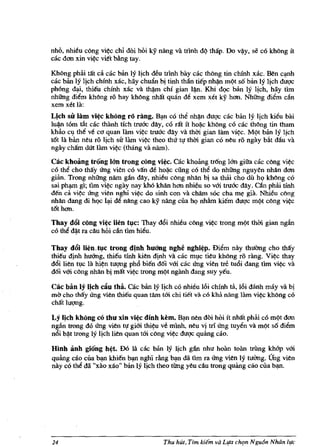 nho, nhieu cong vi~c chi doi hoi ky nang va trlnh dq thap. Do v~y, se co kMng it
cac dan xin vi~c viet bAng tay.

KhOng phru. tat ca cac ban Iy lich deu trlnh bay cac tMng tin chinh xac. Ben qnh
cac ban Iy Itch chinh xac, hay chulin bi tinh tMn tiep nh~n m9t s6 ban Iy lich duqc
ph6ng ~, thieu chinh xac va t~m chi gian I~. Khi d9C ban Iy Ijch, hay tim
nhfrng diem khong ro hay kMng nhat quan de xem xet ky han. Nhfrng diem ciln
xem xet la:
Lich sir lam vi~c khOng ro rang. B~n co the nh~n duqc cac ban Iy lich kieu bai
lu~ t6m titt cac thanh tich tru6c dlly, co Tat it ho~c khong co cac thong tin tham
kbao Clf the ve co quan lam vi~c tru6"c dlly va thm gian lam vi~c. M9t ban Iy Ijch
t6t la ban neu TO lich sir lam vi~ theo thll tl! thm gian co neu TO ngay bitt dau va
ngay cham dUt lam vi~ (thang va nam).

Cac khoang trang Ian trong cong vi~. cac khoang trong Ian giita cac cong vi~c
c6 the cho thay ll"ng vien c6 van de hol.ic cling cO the do nhfrng nguyen nhlln dan
gUm. Trong nhfrng nam gan dlly, nhieu cong nhlln bi sa thai cho dil h<.> khOng c6
sai ph~ g1; t1m vi~c ngay nay kh6 khan han nhieu so vm tru6c dlly. aln phru. tfnh
den ca vi~ ll"ng vien nghi vi~ do sinh con va cham sOC cha m~ gia. Nhieu cbng
nhan dang di h<.>c l~ de nllng cao ky nang cua h<.> nhAm kiem duqc m9t cong vi~c
tot han.

~M~_~~~~~~*~~~~~
co tM ~t ra cllu hOi ciln tim hieu.

Thay d6i lien. tl,lC trong dinh huang nghe nghi~p. Diem nay thuang cho thay
thieu djnh huang, thieu tlnh kien djnh va cac mlfc tieu khong ro rang. Vi~c thay
d6i lien wc Ja hi~n tuqng ph6 bien d6i vm cac ll"ng vien tre tu6i dang t1m vi~ va
d6i vm c6ng nhlln bj mat vi~c trong m9t nganh dang suy yeu.

Cac bin Iy Qch cliu tM. cac biin Iy Ijch co nhieu 16i chinh ta, 16i danh may va bj
mO cho thay ll"ng vien thieu quan tllm tm chi tiet va CO kha nang Jam vi¢<: khong co
cMt luqng.

Ly lich khOng co thu xin vi~c dinh kern. B~n nen doi hoi it nhat ph3i co m9t dan
ngiin trong d6 ll"ng vien tl! gim thi~u ve mlnh, neu vj tri ll"ng tuyen va m9t s6 diem
n6i b~t trong Iy Ijch lien quan tm c6ng vi~c duqc quang d.o.

Hlnh iinh giang h~t. D6 lit cac ban Iy Ijch gan nhu hoan toan trilng khap vm
quang cao cua ~ khien ~ nghi rAng b~n da !lm Ta ll"ng vien Iy tuimg. Ullg vien
nay co the da "xito xao" ban Iy Ijch theo tUng yeu cau trong quAIlg cao cua b~.




24                                     Thu hut, Tim kiern va Lqa chqn Ngu6n Nluin life
 