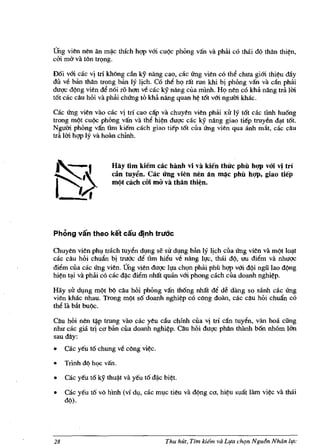 Dng vien nen an m~c thich hqp vffi cuqc phOng van va phiii co thai dq tMn thi~n,
cm rna va t6n tn;mg.

Doi vffi cae vi tn kMng dn ky nang cao, cac Ung vien co the chua giffi thi~u dAy
du v6 ban than Irong ban Iy lich. Co thi hQ rat run khi bj phOng van va c~n phai
duqc dqng vien d€ noi ro h<1ll v6 cae IcY nang cua minh. HQ nen cO kha nang tni 1m
tot cac diu hoi va phai chUng to khA nang quan h~ tOt vffi ngum khac.

Cae Ung vien vao cac vj tn cao cap va chllyen vien phai XU ly tot cae tinh huong
trong mqt cuqc phOng van va tM hi~n duqc cac ky nang giao tie'p truyen d~t t6t.
Ngum phong van tim kie'm each giao ti€p tot cua ling vien qua anh mlit, cac diu
Ira 1m hqp ly va hoan chinh.



                      Hay tim kiem cae banh vi va kien thue phil hQp vOi vi tri
                      can tuy~n. Cae ung vien nen an ~e phil hQp. giao tiep
                      m()t each em rna va than thi¢n.




Phong van theo ket cau djnh trudc

Chuyen vien phl,l trach tuy~n dl,lng se sir dl,Jllg ban ly Ijch ciIa Ung vien va mqt lo~t
cae eAu hOi chufuI bj tru6c ~ tim hi€u ve nang ll!c, thai dq, lfU di~m va nhuqc
diem cua cae ling vien. Dng vien duqc Il!a ch(,>fl phai phu hqp vffi dqi ngillao dqng
hi~n t~i va phai eo cae d~c diem nhilt quan vffi phong caeh eua doanh nghi~p.

Hay sir dl,lng m,?t b'? cau hOi phOng van th6ng nhat de de dang so sanh eae rrng
vien khae nhau. Trong mQt so doanh nghi~p co cOng doiin, cae eall hoi ehufuI eo
tM Ia Mt buqc.

Cau hoi nen ~p trung vao cae yeu e~lI ehfnh eua vj trf can tuyen, van hoa cling
nhit eae gia trj CO blm eua doanh nghi~p. cau hOi duqc phan thilnh bon nhom 160
sau day:
•    cae y€u to ehung ve e6ng vi~c.

•    Trinh d¢ h'?C van.

•    cae yeu to ky thu~t va yell t6 d~e bi~t.

•    cae yell to v6 hlnh (vf dl,l, cae m1,le tieu va dqng ea,   hi~u   suat lam   vi~c   va thai
     d¢).




28                                       Thu hut, Tim kiim va Lifo chqn Ngu6n Nhdn life
 