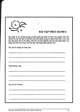 BAIT~PTHVC HANH 6
Suynghl v~ cae thOng tin.b~e6th~mu6~lhu dugc ti'lmQt euQc phOng van, hay
li¢t ke bacauhOi ~:c,6tMhQi'chomoi.nhelBtr{)I1gbll nMm dum dAy. (cae ellu
hoi lien quan tm eackJ nAng,rlnb dQ valcinl::lnghi~ ctiuyen mOIl phiii duqc xay
dl,IDgeho mOi lo~c6ng vi¢e I¥ii (mgviell ~gi!q~ph6nlPan)

cae ytu to ehungvecangvi¢C:




Trinh d(j hQC v/fu:




cae y€u to va hinh:




Thu hUt. Tim kiem va Ll!a cfu;m Ngu6n Nhiin /lfC                              29
 