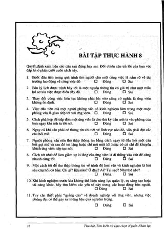 BAIT~P THVC HAND 8
Quyet,djnfiKeIDli~ueaccau sali aunghay sai. D6i ehi€u cau tra Un eua b~ vOi
dapanbplufucu6i cu6nsach nay.
LBtWcdau trentrorlg qua ttInh tiinnguCti 'ChI) rni}tcOOg vi¢<; la nfun rovet1ij
  tru'l)nglaodQng:vec6ngvi~cdO          0      DUng·         0 Sai
2. Ban Iy lj.cb. .duqc trlnh bay 161 lA m<>t.ng:uOn thOng tin co gia Uinhurn¢tmfuI
   MS(Jxin vi~duqcdi&day dl:                    o DUng . D. Sai                . .
3. Tl:tayd6i cOng vi~c liSi tl,1¢ kliOng phiiUic naociing .co nghla la ting yien
   kh6rig6n d ! n h . D DOOg                                   0 Sai
4. V* dautiSi rna rnOtnguaiphopg vifu co kinh nghil,rn lAmlmng            ~t   cul!c
   ph6ng van .Ia giaotiep t61 vOi ting vien. . D. DUng   0 Sai
5. cachphUhW4e tiltp40n m~1Ing. vien Ia e110 thu kY dan anh ta vliophbng Clla
     ~ ngaykhi anh fattriIll1L               0    DUng          0   Sai·
6. Ngayca khi cllnphiU c6thOngtinchi tittveIinhVJ,[c nao do, van piliU d(Utac
   cauhQima;·                            0 Dung           0 Sai
7. Ngu(1iPh6ngvjfunerithuth~ptMngtin bang cachngaYttr dlluhOimOtcfuJ
     . hOi.g~mllvilsauMim.~h~.chin6i~lffi.M~.c6cit chiM Jdiliy€n ...
       khfeb Ung vien tiep tI,Ic n6i. 0 Dung    0 Sai
8. Olcht6t nhllHelam giim s1!16111ngcua Un.g vi~nlidi thAngvao vandtciing
   nhanh ciingt6t                       0 Dung            0 Sai
9 •. MOt cacll t6l ~ dIU tMPthbpg tin v~ trinh dO )lQc van va kinh ng~m lA hOi
     saudluhoicablm: Cai.g? Khinao? Chtau?Ai? TiP SilO? Nhuth€nao?
                                             o
                                            DUng          0 Sai
10. Khikinh nghi~rn tntt'Ic kiakhbIlgthefu~ nang IJ!C qu<n Iy,sl' sang t,!oho~c
    ill nang kMc,hay Inn ki€m cac yeu 16 nay trong cacho,!-I dOng Mn ngoai.
                                          o Dung             0 Sai
11. Tuy eM !hiEt phiii "quaIlg cao" ve doanh nghi~p vOi lIng vien, nhung        vi~c
    ph6ng d~ eo th~ gay ra nbUng h~u qua nghiem tn;mg.
                                             o     DUng         0 Sai




32                                    Thu hUt, Tim kiem va Llfa chqn Ngu6n Nhdn life
 