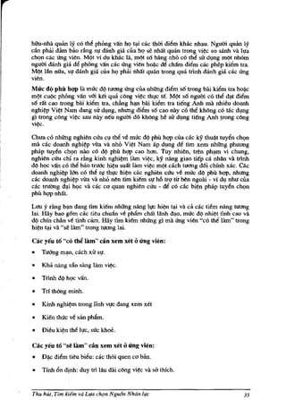 hiiu-nha quan Iy co tM phong van hq tl).i cac thm di~m khac nhau. Ngum quan Iy
can pMi dam bao rling Sl! danh gia cua hq se nha't quan trong vi~c so sanh va Il!a
chqn cac Ung vien. MQt vi d~ khac Ill, mQt s6 hang nhi'> co tM sir d~ng mQt nhom
ngum danh gia d~ phong va'n cac Ung vien hoi)c d~ cha'm di~m cac phep kiem tra.
MQt I:!n niIa, 51! danh gia cua hQ pMi nha't qmin trong qua tnnh danh gia cac Ung
vien.
Mue d(l phil hQP la muc dQ tucrng crng cua nhUng di~m s6 trong bai kiem tra ho~c
mQt cUQc phOng van v6i. ke't qua c6ng vi~c thl!c te'o MQt s6 ngum c6 the d<;lt dillm
s6 ra't cao trong blli ki~ tra, chfuJg h<;IU bai ki~m tra tieng Anh rna nhieu doanh
nghi~p Vi~t Nam dang sir dl!ng, nhtrng dillm s6 cao nay c6 the kMng c6 mc dl!ng
gl trong cl}ng vi~ sau nlly neu ngum d6 khl}ng M sir d~ng tieng Anh frong cl}ng
vi~.

Chua c6 nhUng nghien ccru cl! thll ve muc dQ phil hgp cua cac ky thu~t tuyen chQn
rna cac doanh nghi~p vita va nho Vi~t Nam ap d~ng de tim xem nhUng phucrng
phap tuy~n chQn nao co dQ phil hgp cao hcrn. Tuy nhien, tren ph<;lffi vi chung,
nghien ccru chi ra r~ng kinh nghi~m lam vi~c, ky nling giao tiep ca nhan va tnnh
d¢ hQC va'n c6 tM bao tnrac hi~u sua't lam vi~c mQt cach tucrng d6i chinh xac. Ok
doanh nghi~p Ian c6 th~ tl! thl!c hi~n cac nghien ccru ve muc dQ phil ht;!p, nhung
cac doanh nghi~p vira va nho nen tim kie'm SI! h6 trl! tll ben ngoai - vi d~ nhu cua
cac trlIang d<J.i hQC va cac co quan nghien ccru - de c6 cac bi~n phap tuy~n chQn
phu hgp nMt.

Luu y r~ng b<J.n dang tim kiem nhUng nling 1l!C hi~n t<J.i va ca cac tiem nling tucrng
lai. Haybao g6m cac tieu chulln ve phllm chllt lanh d<J.o, muc d¢ nhi~t tlnh cao va
d¢ chin cMn ve tlnh cam. Hay tim kiem nhUng gi rna crng vien "c6 the lam" trong
hi~n t~i va "se lam" trong tucrng lai.

Cae yeu to "c6 thi lam" can xem xet       aU'ng vien:
•   Tuang m~o, cach xu sl!.

•   Khii nang san sling lam    vi~.

•   Trinh dQ hQC van.

•   Tn thl}ng minh.

•   Kinh   nghi~m   trong Hnh Vl!C dang xem xet

•   Kie'n thuc ve san ph1!m.

•   Dieu ki~n th~ 1l!C, suc khoe.

Cae yeu to "se lam" can xem xet       aU'ng vien:
•   D~c di~m tieu bieu: cac th6i quen    cCJ   ban.

•   Tinh 6n dinh: duy trl Iau dai cl}ng vi~c va sa thfch.


Thu hUt, Tim kitfm va L/fll eh{Jn Ngu6n NhGn h!e                                   35
 