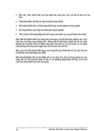 • Ban sAc: muc thlinh th~t cua tinh than san sling liun vi~c; 1m n6i di doi vm vi~
     Hun.
•    Tinh ben dinh: Dil hlit tay lam la quy€t holin thlinh.

•    Khii nang thlch Ung: co kha nang thkh Ung va hoa nh~p vm mQi ngum.

• Sl! trung th3.nh: m~t long vm liinh dO),o doanh nghi~p.
•    'lmh tl! ll!c: kha nang dUng tren doi chan cua minh, tI! ra quy€t djnh cho minh.

Hiiy di~ dii phi€u diem cho tUng Ung vien ngay sau khi k€t thuc phong van. Urn
vi~c nay sau tUng cu~ phOng van - dUng chCt tm khi hoan thlinh ta't ca cac cu~
phong van cua b').ll. Khi co nhieu Ung vien vao m~t vj tn can tuyen va co nhieu
cu~c phong van trong m~t ngay, b').ll rat de quen cac chi ti€t.

Hay xem xet mAu phi€u diem Ung vien trong Pht;l h,lc B de bitt ve cae lo~i chi tieu
<:0 the dua vao m~t phi€u chQ diem.

Khi ~ da phbng van va cho diem ta't ca cac Ung vien, hay sir dlng thOng tin nay
cling vm cac k€t qua thu dugc tit tat ca cac phuang phap kMc de lam CO       cho   sa
vi~ 11!a chQn nhan vien mm cua minh.




36                                       Thu hUt, Tim   her" va L1(a clu;m NguOn Nluin life
 