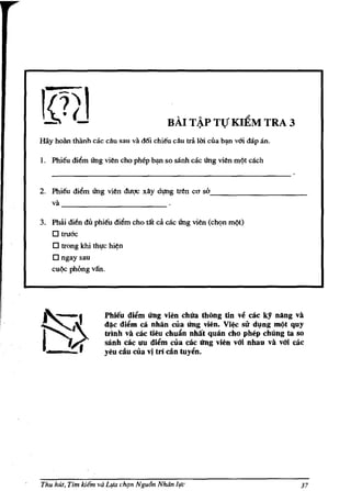 HAl T ~P TV KItM TRA 3
Hay hoan thanh cac diu sau va deli chieu diu td 1m eua b~n v6i dap an.

I. Phi€u di~m ling vien cho pbep b~ so sanh cae ling vien m~t cach


2. Phieu   di~m   ling vien dugc xlly d'!Jlg tren   CC/   so_ _ _ _ _ _ _ _ _ __
   va
        -------------
3. Phai di~n du phieu diem cho tilt ca cac ling vien (ch<,>n m¢t)
   o truac
    o trong khi tht,tc hi~n
    o ngay sau
   cu¢c phong vlfn.




                     Phieu di~m iing vien ehUa thOng tin ve         cae ky nAng va
                     d~e di~m ca nhlin ella iing vien. Vi~        su dyng mc)t quy
                     tnnh va cae tieu ehulin nhtit quan eho phep ehUng ta so
                     sanh cae un di~m ella cae iing vien vOi nhau va vOi cae
                     yeu diu ella vi tn din tuy~n.




Thu hut, Tim kiem va LIfO ch'ln Ngu6n Nhdn life                                  37
 