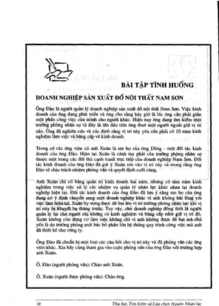 .
                                                      B.AI TAP TINH UU6NG
                                                            :                     .'




   DOANH NGHIEP SAN xUAT D6 N(n THAT NAM SON
                       ,';~  . ",         -   '   "     '       -   - -   -   -




   Ong Di1.o UlngttOiq!lan Iy qoanh nghi!}p       San
                                                 x~t dd Mi that Nam Son. Vi!}c kinh
   doanh cua Ong dang pM!: trien va ong cho clng bay giG Ia bie ong c§n pMi giiin
   m(itphJincOngvi!}c cuamlnlI cbonguffikbk Hil}n nay ong dang fim kii!'m mt)t
   trueing phongnhans}'      va
                             day Ia l:m diiu tien Ong thue mt)t ngum ngoAi giit v! tri
   nay.Ong da ngbien c(ru va xacd!nh clng V! trf nay yeti c:iu pbru c6 10 nam kinh
   nghi!}m lam vi¢C vab~gcap vHi doanh..
                                       nh               .

    Trong 86 cae ling vien c6 anh Xuan la em hQ cua ong Dung - m(it d6i Uk kinh
    doanh cua ong DaD. Hi¢n tl;li Xuan lli canh tay phru cua truimg ph(mg·nhan 8}'
    thuQc m(it trong cae d6i thu cl;lnh tranh trl}'c trep cua doanh nghi!}p Nam Son. D6i
    tac kinh doanh cua ong DaD da ggiy Xuan xin vao V! tTl nay va mong rang ong
    DaD se chiu trach nhi!}m phong v1fu. va quy~t djnh cu6i cOOg.

., Ahh Xiillliail CQ 'billig' quan iqklIihdoanh fuU riam, riJiuilg c6 hini n!iln kiiili
   nghi!}m trong vi!}c xu 19 cac nhi!}m vv quan 19 nhan 11,c kbac nhau tl;li doanh
   nghl¢p hil}n tq.i. D6i tac kinh doanh cua Ong DaD dii IUlly rang em hQ cua!'>ng
   daQgi£O y~chuyen sangm{)t doanh nghi~klnic Vl anh kbong hrulbng'ym
   vi~   lam bi!}9~xuanhy,Vl?ng;dU(.lC de bq.t ten .'1 tri trubng phong rilian ~ khi'1
   trlnaybikhuJl~iba:thangtru(k:; Tuyv~y,chu doanh nghi¢p dilngth&i.langlJm
   qllan;1Ylq.icliongqmch~kbOllKc6 kinh nghil}mva bMgC~p nihrigiit v! tr146.
   xuan kbong con d(ing co lamvi~.kbflngch!vl:.1!Bh ldlbng duQC de bl:trna,rou
   y~ll Ia do truimg phong mm hac bO ph:m Ian hI} thOng quy trinh c()ng vi¢C       anh rna
   da thi~t k~ cho c()ng ty.

    Ong DaD da chuan bj mt)t JOl;lt cac cau hOi cho vi trl nay va dii phong van cac ling
    vit:n kbac. Xin hay ding tham gia vao cu(ic phOng v1fu. cua ong Dao vm truOng hQp
    anhXuan.

    a. Dao (nguCri phong v1fu.): Chao anh xuan.
    6. xuan (nguOi duQC phOng v1fu.): Olao 6ng.



    38                                      Thu hUt, Tim kiem va Llfa ch9n Ngu6n Nhdn life
 