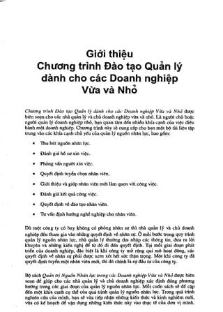 Gidi thieu
                        •
       Chuang trinh £lao t~o Quan 19
        danh cho cae Doanh nghi~p
               VlJa va Nho

Chlldng trlnh Dao tIJO Quan Ij danh cho cae Doanh nghi¢p Vua va Nh6 duge
bien so~n cho cae nha qulm Iy va eM doanh nghi~p vita va nhO. Ut ngum ehii ho~c
ngum qulin Iy doanh nghi~p nhO, b~ quan tAm Mn nhi~u Iehla c~nh ciia vi~c dieu
hAnh m/?t doanh nghi~p. Chuang trlnh nay se cung cap cho b~ m/?t b/? tai li~u ~p
trung vao cac leMa c~h chii y€u ciia qulin Iy ngu6n nhiln It!c, bao g6m:

   •   TIm hUt nguon nhiln h!c.

   •   Danh gia h6 sa xin vi~c.

   •   Phong van ngum xin vi~c.

   •   Quy€t dinh tuyin chQll nhiln vien.

   •   Gim thi~u va giup nhiln vien mm lam quen vm c6ng vi~.

   •   Danh gia Ie€t qua c6ng vi~c.

   •   Quy€t dinh ve dao t~o nhiln vien.

   •   Tu vlln djnh hu6ng ngM nghi~p cho nhiln vien.

DiI milt c6ng ty co hay I}Mng co phong nhiln sl,T thl nha qulin Iy va cM doanh
nghi~p deu tham gia VaG nhOOg quy€t dinh v6 nhiln st!. 0 mOi bu&c trong quy trlnh
qulin Iy nguon nhiln II,TC, nha qulin Iy thuang thu nh~p cac tMng tin, dua ra 1m
khuyen va nhOOg ki€n nghj di tu do di Mn quy€t dinh. T~ mOi giai d~ pMt
tri~n ciia doanh nghi~p, d~c bi~t Ia chi c6ng ty mb r(mg qui m6 ho~t dllng, cac
quy€t dinh ve nhiln st! phai dugc xem xet h€t suc th~ trQng. M/?t khi c6ng ty dii
quy€t dinh tuyin m/?t nhiln vien mm, thi do chinh la sl! dilu tu ciia c6ng ty.

HI! sach Quan trj Ngu6n Noon bfe trong cae Doanh nghi¢p VU'a va Nh6 duc;tc bien
so~ de giup cho cac nha qulin Iy va eM doanh nghi~p xac dinh dung phuong
hu6ng trong cac giai do~ clla qulin Iy nguon nhiln It!c. MOi cu6n sach se de c~p
Mn m/?t khia c~h C,! thi clla qua trlnh qulin Iy nguon nhiln 1l!C. Trong qua trlnh
nghien cU'u ciia minh, b~ se vita ti€p nh~n nhOOg ki€n thUc va kinh nghi~m mm,
vira co k€ ho~ch di v~ dl!llg nhOOg ki€n thuc nay vao th,!c t€ clla dan vl mlnh.
 