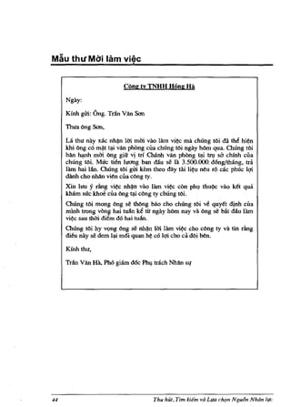 M&u th 1I MCSi lam vi~c

                          Cong ty TNHH Hong Hi

     Ngay:

     Kfnh gm: 6ng. Tntn Van Son

     llula Ong Son,

     La thu nay xae nh~n Uri rnm vao lam vi~ rna chUng tOi da the hi~n
     khi Ong co rn~t ~ van phOng eua chung toi ngay hOm qua. Chung tOi
     hAn rn:mh rnm Ong giu vi tri Chanh van phong ~          uv sa
                                                                ehinh eua
     chung tOi. Mue tien luctng ban dlin se la 3.500.000. dong/thang, t1<'1
     lam hai llin. Chung tOi gm kern theo day tai li~n nen ro cae phUe lqi
     danh eho nhan vien eua e6ng ty.
     Xin lUll Y rfutg vi~ nh~n vao lam vi~ con ph~ thnQc vao k~t qua
     kharn sue khoe eua Ong ~ c6ng ty chUng toi.
     ChUng tOi rnong Ong se thOng b;io eho chUng tOi v~ qny~t dinh eua
     rninh trong vang hai tnlin ke tic ngay hOm nay va Ong se bAt dliu lam
     vi~e san thm diem d6 hai tulin.
     Chung tOi hy vQng Ong se nh~ 1m lam vi~e eho c6ng ty va tin rfutg
     dien nay se dern l~ rn6i qnan h~ cO lqi eho ea dOi ben.

     Kinh thll,

     Trlin Van Ha, PM giarn doc   Ph~   traeh NMn sl!




44                                      Thu hut, Tim kie;" va Llfa ch{Jn Ngu6n Nhdn life
 