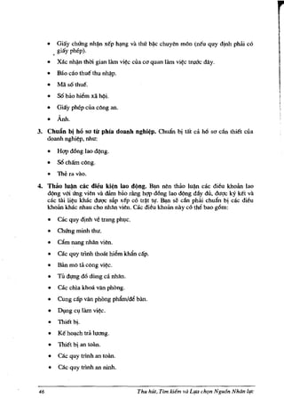 •   Giay chUng      nh~n   xe'p   h~ng    va tM   b~e   ehuyen m6n (ne'u quy dinh ph8.i co
         giay phep).
     •   Xae n~ thm gian lam            vi~e   eua co quan lam vi~e tru6'e dAy.
     •   Bao eao thue' thu n~p.
     •   Mii so thue'.
     •   S6 blto hiem xii h(li.
     •   Giay phep eua e6ng an.

     • Anh.
3. ChuAn bi he} sa til phia doanh nghi~p. ChuAn bi tat d ho so elin !hi€t eua
   doanh nghi~p, nhu:

     •   H<;1p dOng lao d(lng.
     •   SO cham eOng.
     •   Thera vao.
4. Thao lu~ cae dieu ki~n lao dl)ng. B~ nen th8.o lu~ cae dieu khoan lao
   d(lng vO'i ting vien va dam blto rang h<;1p dOng lao d¢ng day du, duqe ky k€t va
   cae rai li~u khae duqc sl1p xe'p co tr~t tl!. B;;tn se can phili ehuAn bi cae dieu
   khoan khae nhau eho nhAn vien. cae dieu khoan nay co the bao g6m:

     •   cae quy dinh ve trang phl,lc.

     •   ChUng minh !hu.

     •   DIm nang nhAn vien.

     •   cac quy trlnh !hoat hiem khAn cap.
     •   Ban mO ta eOng vi~.

     •   Til dl,ffig d6 dung ea nhAn.

     •   cae ehla khoa van phong.

     •   Cung cap van phong phAm/de ban.

     •   Dl,Ing cl,llam vi~.
     •   Thiet bi.
     •   K€ ho~eh tra lucrng.
     •   Thi€t bi an toano

     •   cac quy trinh an toan.

     •   cae quy trlnh an ninh.


46                                               Thu hUt, Tim   Idem va L¥a cht;m NguSn NhOn llf£'
 