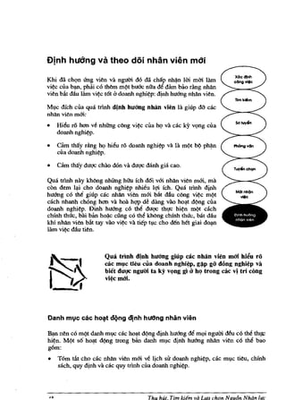 Djnh hudng va theo doi nhan vien mdi

Khi dii chqn futg vitn va ngum d6 dii chilp      nh~n   Uri mm 111m
vi~c cua bl1J1, ph3i c6 tMm m¢t buC!c nila de dam bilo riing nhan
vitn bAt dau 111m vi~c tot b doanh nghi?p: d!nh hu6ng nhan vitn.

Ml)c dfch cua qua trinh dinh huang nhlin vien la giup da cac
nhan vitn mm:
•   Hi~u r6 hoo ve nhung dIng vi?c cua hq va cac ky vqng cua
    doanh nghi?p.

•   aim tMy rdng hq hieu ro doanh nghi~ va l1l m¢t b¢ ph~n               Phclngv6n
    cua doanh nghi~p.

•   cam thay dug<; chao don va dug<; mnh gia cao.

Qua trinh nay khOng nhUng hii'u fch doi vm nhan vitn mm, rna
con dem I~i cho doanh nghi?p nhieu lqi ich. Qua trinh diM
huang co th~ giup cac nhan vitn mm bat dau c6ng vi?c m¢t
each nhanh chOng hoo va hoil hw de dang vao ho~t d¢ng cua
doanh nghi~p. Dinh huang co the dUg<; th'!C hi~n m¢t cach
chinh thuc, bai ban hoi!-c ding co the kMng chinh thuc, bilt dau
kbi nhan vitn bilt tay vila vi~c va tiep h,lc cho den bet giai dOl1J1
lam vi?c dAu titn.



                       Qua trinh dinh huang giup cae nhin vien mai hil!u ro
                       cae mle tieu eua doanh nghiq" g~p go dong nghi~p va
                       biet dugc nguM ta ky v~)Og gi i1 hQ trong cae vj tri eong
                       vi~ mai.




Danh mlc cac hOlt dqng djnh hUCIng nhan vien

~ ntn co m¢t danh ml,lc cac ho~t d¢ng d!fih huang de mqi nguM deu co the thl}C
hi?n. M¢t sO h~t d¢ng trong ban danh mvc djnh huang nhan vitn co the bao
g6m:
•   Tom tat cho cac nhan vitn mm ve ljch sir doanh nghi?p, cac ml)c titu, chinh
    sach, quy d!nh va cac quy trinh cua doanh nghi~p.




                                         Thu hUt. Tim Idem va L"a eh'ln Nguon Noon l"e
 