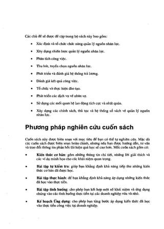 cac chn eM se dl1qc de c~p tTOng   ~   sach nay baa g6m:

    •   Xac d!nh va t6 chrrc cM'c nang quan      [9 ngu6n nhan [lc.
    •   Xliy dl,lng chie'n [uqc quan 1Y ngu6n nMn [lc.

    •   Phan tfch cong vi~c.

    •   TIm hUt, tuyen chI;'" nguOn nhan [lc.

    •   PMt trien va danh gia h~ th6ng tra 1u<1llg.

    •   Danh gia ke't qua cong yi~c.

    •   T6 chrrc va thlc hi~n dao t~o.

    •   PMt trien cac djch Vl,l ve nhlin Sl.

    •   Sir dlplg cac m6i quan h¢ lao d';'ng tich qrc va nhat quan.

    •   Xliy dl,lng cac chinh sach, thn lIfC va h~ th6ng s6 sach ve quan 19 ngu6n
        nhlin llc.


Phuong phap nghien CUll cuon sach
Cu6n sach nay duge bien so~ vffi m~c tieu eM b~ co tbe tf nghien eUu. M~c dil
cac cu6n sach dagc bien so~ hoan chinh, nhung ne'u b~ duqc hu6ng dAn, tu van
va trao d6i tMng tin phan h6i thi hi¢u qua hQC se cao h<1ll. M6i cu6n sach g6m co:

•       Kien thrrc CfJ ban: g6m nhUng thong tin chi tie't, nhUng 1m giai thich va
        cac vi dl,l minh hqa cho cac khai ni¢m quan tn;mg.

•       Bili ~p tl! ki~m tra: giup bln khfulg djnh kha nang tie'p thu nhUng kien
        thrrc co ban dll dagc hQC.

•       Bai ~p thl1c hanh: M b~ kha.ng djnh kha nang ap dl,mg nhUng kien tMc
        dll hQc vilo thl,lC tien.

•       Bili t*p nnh huang: eho phep b~n ke't hqp mC?t s6 kMi ni¢m va ling d~ng
        chung vilo cae t1nh hu6ng thlfc tien ~i cae doanh nghi¢p vira va nhO.

•       Ke hOl,lch (fng dl,mg: eho phep bln tiing buae ap dl,lng kie'n thrrc dli hQe
        vao thl!c tien eong vi~e ~i doanh nghi~p.
 