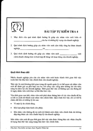 ...   '"      ;?
                                                 BAl T~p TV KlEM TRA 4
1.   M~e
       dfeh ella qua tdnh dinh huang III giup cae nhan vien mOi hi~u ro
     _____________eua hI! va nhUng ky vl!ng eua doanh nghi~p.

2. Qua tdnh dinh huang giup cae nhan vien mOi cam thay riing hI! duqe doanh
   nghi~p                        va _ _ _ _ _ _ _ _ __

3. Qua trinh djnh huang t6t giup cae nhan vien mai ________ m9t
     each nhanh chong hon va hoa hqp d/ dang vai ho"t d<;.ng ella doanh   nghi~p.




Qua trinh theo doi

Nhieu doanh nghi~p yeu du cae nhan vien mOi hoan thanh thai gian thie vi~e
tmac khi bi'lt dau lam vi~c chfnh thue eho doanh nghi~p.

Thie vi~c la m9t kholmg thm gian trong do ngum quan ly co th~ quan sat nhan vien
rna; M danh gia SI! ph" hqp ella hI! va; eong vj~c ding nhu nhUng lqi fch li~m
nang ho dem I"i cho doanh nghi~p. Thm gian thi'! vi~e 5e khong qua sau thang k6
ttr ngay nhan vien mOi thl!e 51! bi'lt dau lam vi~c.

Vao thai gian cam kel, nhan vien mOi phili duqc Ihong bao ve cae tieu ehuftn d~ hI!
co dll tu each IrC! lhanh m9t nhan vien ehfnh thue. Qua tdnh thii vi~c chi eo th~ bj
cham dUt khi co nhUng ly do sau:
•    VI m9t ly do ehfnh dang.

•    Khi   lu~t   phap   hi~n   hanh cho phep.

•    Khi nhan vien khOng du tu each 1rC! thanh m9t nhan vien ehfnh thue do kh()ng
     dap ilng duqe cae tieu chuan hqp ly clla doanh nghi~p.

M9t nhan vien mOi dil qua thai gian thii vi~c nen duqc th()ng bao xae nh~n ehuy~n
ttr tr"ng thai tM vi~e sang tr"ng thai lam vi~ chfnh thUe.


Thu hut, Tim kiem va L,!a cht;m N gu6n Nhdn l,!c                                     51
 