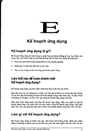 Ke ho~ch ung dlng la gi?
Ke ho,:!ch l.fug dl)ng la mQt c6ng cl) giup bl:lfl ap dl)ng nhUng gl b,:!n h9C dug<: vao
c6ng vil;c clla mlnh. DAy Iii mQt ban huang dan do bl:lfl xAy dl!l1g de giup b,:!n:
•   Xem xet qua trinh tuyen dl)ng hil;n t,:!i clla doanh nghi/?p.

•   Danh gia va I~p rnQt mAu M sa xin vil;c.

•   T,:!o ra cac c6ng Cl) hll tr<;1 trong qua trlnh tuyen dl)ng.



Lam th~ nao ~ hailn thanh mQl
Keh~ch (mg dlng?

K€ ho,:!ch U'ng dl)ng clla b,:!n dug<: trlnh bay thoo rnQt 10000t cac bu6c.

R:m nCln xem I,:!i cac th6ng tin ca ban, cac bai t~p t1! kiem tra va bai t~p th1!c hAnh,
vii cac bai t~p tlnh hu6ng rna bl:lfl da hoan thanh trong cu6n sach nay, va dAy chinh
Ja nhUng ca siJ phl)c VI) cho vil;c xAy dl!l1g ke ho,:!ch ling dl)ng clla b':lll.

Hiiy thJ!C hi~n tUng bu6c clla bi'm ke ho,:!ch ling dl)ng. Hay suy nghi va I~p ke
ho,:!ch phan ling clla rnlnh d6i v6i mlli bUGC trong ke ho,:!ch ling dl)ng. Neu phi'.!
h<;tp. hay yClu cAu giup do hoi).c hOi y kien clla nhllng ngum cimg lam vil;c v6i bl:lfl.



Lam gi vdi            Ke ho~ch ung dlng?
Ke ho,:!ch ling dl)ng la dAnh cho bl:lfl. Ke ho,:!ch do kh6ng dU<;1C danh gia chAIn
diem va kMng ai phlli xem I,:!i triJ khi b':lll yClu cAu rnQt ngum nao do xem xet I,:!i.


Thu hut, Tim kie;" va Llfa chqn N gu6n Nhiin life                                     55
 