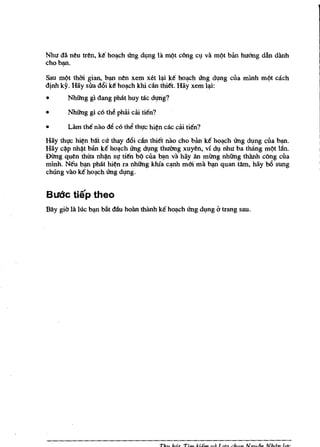 Nhu da neu tren, k€ ho~eh ling dl,mg ia m~t e6ng        e~   va   m~t   ban hu6ng dan dooh
eho~.

Sau m~t thai gian, b~ nen xem xet l'!i k€ ho~eh Ung d~ng eua mlnh                m~t   each
djnh kY. Hay sua d6i k€ ho~eh kill dn thi€t. Hay xem l'!i:
•      Nhilng gi dang ph3t huy hie d~rig?

•      Nhilng gl c6 thl! phiii eiii ti€n?

•      Lam tM nao M e6 thll thl,Ie hi~n cae eiii tien?
Hay thl,Ie hi~n blft ell' thay d6i eiill thi€t nao eho ban k€ ho~h ling d~ng eua b~.
Hay e~p nh~t ban k€ ho~eh Ung d~ng thuOng xuyen, vi d~ nhu ba thang m~t l:m.
Dimg quen thua nh~ sl,I ti€n b~ eua ~n va hay an mimg nhilng thooh e6ng eua
minh. N€u b~ phat hi~n ra nhilng khfa e'!nh mm rna ~ quan tfun, hay b6 sung
chung vao k6 ho~eh Ung d~ng.


Budc tiep theo
BlIy gia ta lue b~ bilt dau hooo thooh k€ ho~eh Ung d~ng i:J trang sau.




                                            Thu h,Lt Tim Idem va Lila ch(Jn Ngu6n Nhdn [lie
 