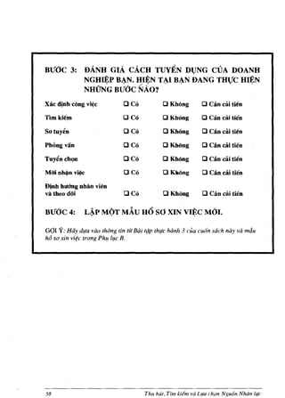 BtfOC 3:        DANH GIA CACH TUYEN Dl)NG CVA DOANH
                NGH~P B~N. H,I~N T ~I B~N DANG THVC H~N
                NHUNG BtfOC NAo?
Xac d!nh c6ng vi~c               OCo          o Kb6ng           o Can cai tien
TIm kiem                         OCO          o KhOng           o Can cai tien
Satuy~n                          OCO          o KhOng           o Can cai tien
PbOngvan                         OCO           OKMng            o Can cai tien
Tuyt!n chQn                      OCO          o KhOng           o Can cai tien
MMnh~nv~                         OCo          o K1I6ng          o CAn cai tien
Dinh hUlmg nhlln vi~n
va theo doi                      OCO           o Kb6ng          o Can cai tien
BtfOC 4:        L~P MOT MAU UO sO XIN VIJ!:C MOl.

G(lI Y: Hay dlfa vao thOng tin tic Bai t(tp thlfc hanh 3 coo cu6n sach nay va mdu
h6 S(J xin vi~c trong PhI! llfc B.




58                                     Thu hUt, Tim Iciern va LlfLl ch(Jn Nguon Nhiln life
 