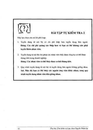 ...    ""                 ,.'!
                                            BAI T ~ TV KIEM TRA 2
Hay lila ch,;m cau tni lui phi'! hqp:

L Tuy~n ch,Ing tif n¢i b¢ co chi phi thap hem tuy~n dlng ben ngoai.
     Dung. Cac chi phi Quang cao thiip hon va b~n co the khong can phai
     tuyen them nhlin vien.

2. Tuy~n dlng tif nqi bQ cho phep cac nhan vien thay        dlIQ'C   rfmg h<;> co th~ dlIQ'C
     thang tien trong doanh      nghi~p.

     Dung. Cac nhiln vien co the thay dUl!c CIJ hQi thang tien.

3. Quy tdnh tuy~n dlng tir n¢i be) va tuy~n dlng ben ngoai khOng gi6ng nhau.
     Sai.   M~c   dil   b~n   co the thay cac nguon ling vien khac nhau, song quy
     trinh tuyen d~ng nhlin vien deu giong nhau.




62                                         Thu hut, Tim kiern va Llfa chl!n Ngu6n Nluin life
 