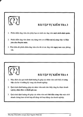 BAI T ~P TTJ KIEM TRA 3


    1. Phi€u diem rrng vien cho phep b~n so sanh cac rrng vien m(lt cach nhat quan.


    2. Phi€u diem rrng vien duqc xlly dJ!!!g tren co    sa Ban mo ta cong vi¢c va Ban
       yeu cilu chuyen mOno

    3. Phai dien du phi€u diem rrng vien cho tat ca cac rrng vien ngay sau cUQc phong
       van.




                                             BAI T ~P TTJ KIEM TRA 4
    1. Ml,Ic dich cua qua tdnh dlnh huoog la giup cac nhan vien m&i hieu ro rung
       vi¢c cua h<;> va nhilng ky v<;>ng cua doanh nghi~p.

    2. Qua trlnh djnh huoog giup cac nhlln vien mai          cam thay riing h<;> duqc doanh
       nghi~p chao   don va danh gia cao.

    3. Qua trlnh dinh huoog t6t giup cac nhan vien moi bilt dilu rung vi¢c m<)1 each
       nhanh chOng han va hoa hqp dii dang voi        hO~1   d<)ng cua doanh   nghi~p.




.   Thu hUI, Tim kitm va Llfa chlln Ngu6n Noon life                                           63
 