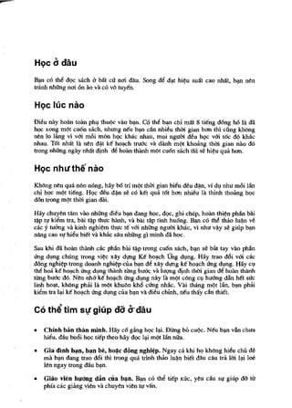 HQc d dftu

B~ co thi! dQC sach b Mt crr nm dAu. Song di! d~t hi~u suat cao nMt, b~ nen
tninh nhUng nm on ao va co v{j tuyen.

HQC llic nao

Di~u  nay hoan toan phl,l thu¢c VaG b~n. CO tM b~ chi mat 8 tieng dOng h6 la da
hQC xong m¢t cuon sach, nhtrng neu b~ can nhi~u thm gian hem thi ciing khong
nen 10 liing vi vOi m8i mon hQC khac nhau, mQi ngum d~u hQc vOi toc d¢ khac
nhau. Tot nMt la nen dijl ke ho~h tru6c va danh m¢t khoang thill gian nao do
trong nhUng ngay nhat dinh di! hoan th1lnh m¢t cuon sach thl se hi~u qua hem.

HQc nhllthe nao

KMng nen qua non nong, hay b6 tri m¢t thm gian bii!u ~u d~n, vi dl,l nhu m8i Ian
chi hQC m¢t tieng. HQc deu d~n se co ket qua tot hem nhi~u la thinh thoang hQc
dbn trong m¢t thm gian dai.

Hay chuyen tllm vao nhUng di~u b~ dang hQC, dQC, ghi chep, ho1ln thi~n phan bili
t~p tl! kii!m tra, bai t~p tht,Ic hanh, va bai t~p Hnh huang. B~ co tM thao lu~n viS
cac y tuang va kinh nghi~m tht,Ic te v6i nhiing ngum khac, vi nhu v~y se giup b~n
nllng eao SI! hii!u biet va khiic sAu nhUng gi minh da hoc.

Sau khi da ho1ln th1lnh cac phan bili ~p trong cuan sach, b~ se bilt tay VaG phan
1ing dl,lng chUng trong vi~c xay dJ!ng Ke ho~eh ung dl,lng. Hay trao d6i vOi cac
dOng nghi~p trong doanh nghi¢p cua ~ de xay dlJIlg ke ho~eh U'ng dl,lng. Hay CI,I
the hoa ke ho",eh U'ng dl,lng tMnh tling bu6c va IU<;1I1g dinh thm gian de ho1ln lhanh
tling bu6e do. Nen nh6 ke ho~ch U'ng dl,lng nay Ia m¢t cong CI,I huang dan Mt suc
linh ho~t, khong phai la m¢t khuon kh6 cU'ng nMc. Vai thang m"t Hin, b",n phai
kiem tra I~ ke ho~ch U'ng dl,lng cua b~n va di~u chinh, neu tMy dn thiel.

Co th~ tim sl! gilip d8 d"dftu
•   Chinh ban than minh. Hay ca g.1ng hQC 1~. Dling bO cu¢c. Neu b",n van chua
    hii!u, dau bu6i hQc tiep theo hay dQC I~ m¢t Ian niIa.

•   Gia dinh b~n, b~n be, ho~c dong nghi~p. Ngay ca khi hQ kMng hii!u chi! de
    rna b",n dang trao d6i thl trong qua mnh thao lu~n biet dau cau tra 1m I",i loe
    len ngay trong dau b",n.

•   Gilio vien huang dan cua b~n. B~ co thi! tiep xuc, yeu cllu        Sl,l'   giup dO- tit
    phia cac giang vien va chuyen vien tu van.
 