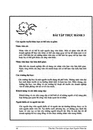 .-'



                                                BAI T~P THl!cHANH 3
       .
Cae ngucJn tuy~nkblie b~nc6th~neu ra g6m:

Nbiin vien.ell.:

       Nh(ln viencil c6 the Ia mQt nguOn crng vienkMc. M(}t s6 nhan vien dli rM ..
       doanhnghi~p de IBmvi~ckMc co tM siinsang quay tro I;.ri de nh~ m!?t yttn
     . maLGiU'lienh~ vOi nhung .nh&n.. viennayco the lam hI} quay tW. I~ilBmvi~
       bo¥: hI} co thegi6ithi¢ucaccrng vienkhac.
                                               ,
Nhanvien limI. vi~ ban dllYi gilm~

     Htiu h~ cae doanh nghi¢p ~u sIr dl!Dg. cac nhan vien IBm vi¢c ban thm gian.
     Ngay cangnhi~ucac Ungvienchi mu6nho~ chic6 tM IBm vi~ kieu ban thm.
     gian.    .

Cactl'lrinlg .d~i bQC:

     GaCtrltl'1Bgd1jiJu;lc lamQt.nguoomyendl!Dg rtttph6bi61. NhUng sinhviend;.ri:
     hQem(ri dtlgc.tuyencoxu hltt1ng nhi~t tln:h va ham hQe hoi. Nhln chung, cae
     truOn.'. d1)i h .(;,. cOO.dang.. VlIC. actmOng. . kY thu*trit mu6n cae doanh ngh~
          ng .... Q                            . ..
     vao t6 cllli¢ p.b.ong van~i ca sheila mIDh.                    .               .

Kbacb bang va icaenbil cungeap:

     Kbach hang va micnhacungcipco thebi€t ro.vt nhung ngum co ky nangp.b.il
     hgp th6ngquaquan~ ClliIg vi~ h~c quaD h~ canhan.· .

N gulYitbien so va ngUiri tan t$t:
      Gacngu6n Ung vien ngum thieus6 vanguC1i tan ~t thuOngkMng duqccoi Iii.
      mQt ngu6n nhan vien t6t. T;.ri nhieu nuClc phuong tay, c6 nhU'ng quy dinh Mt
      buQc ve vi~ ~o co hQi cho nhU'ng ngum khuy€t ~t Day 111 m!?t dip tOt de
      doanhnghi~p hiltrQCQngd6ng va tim dug<: nhUng nhllnvien trung thanh;




66                                         Thu hUt, Tim kiem va L¥u ch9n N gu6n Nhiin l¥e
 