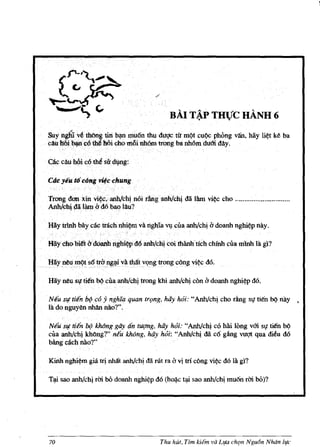 ..
                                               BAI TAP THUe HANH 6
      " .
Suyngh1vhhOngtiri bi1D muon thuduqc tu mQt cuQc phong van, hay li¢t                    k~   ba
cAufl6i1$lc6~l!tOi ohO$8illh6m. trlJng ba llh6mdum day.




Trongdon xin vi~, anhIciJ! noi tAnganh!ohi dii Him v* cho ............................. .
AnhJciJ!~a lam .0'. d6bao lau?


Hay trlab bay c!ii:trachnhi~m va nghia ~ cua anh!cll! i'1 doanh nghi~p nay.

Hilycho.bitt udOanhnglii~p d6 anh/ch:jcoi thanhtlCh chmh cua mlnh la gl?

Hayp~u    mQt s6 trb~.liva th4t vQng trong cOng vi¢<: d6.

Hay nau 51}' ti~n bQ cua anh!chi trong khi anhIciJ! con i'1 doanh nghi~p d6.

Ntu Slftitn b9CO     y ngh'ia quan trt;mg, hay hoi: "Anh!chj cho dng SI}' lien bQ nay            >

la do nguyen nhan nao?".

Neil: si! tiEn b9 khOng gayanIUiJ1lg, hiiy hoi: "Anh!chj co hai long vOi sf ti~n bQ
cila anhIchi khOng?" neu khang, hiiy hoi: "Anh/cll! da cCi gAng vuqt qua meu d6
bAng each MO?"

Kinh nghi~m gill. trj nhilt anh!chi dii rot ra i'1 vi tri cong vi¢<: d6 Ia gl?

TI!i sao anhIchi rrn. bO doanh   nghi~p   d6 (h~c tl!i sao anh/chi muCin rrn. bO)?




70                                         Thu hut. Tim   kiem va L~,a cht;m NguIJn Nlu1n life
 
