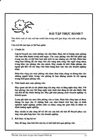 r




                                               BAI T~P THVC HAND 7
    Neu them mQt so vi¢e mil. b'!fl muon lam trong m6i giai do~ eua IDQt cuQe phlmg
    van.      /                                       .

    Cau tra Uri cua b~n co tbi! bao g6m:
    1. ChuAn b!:
       L~p ke bo~ch cac cu9c phimg van cAn t~n. HlJn cM so luqng cu9c pbong
       vAn b~n tien binh trong mI)l ngay. Cac cui)c pbOng vAndai bOiphili~p
       trung cao d(l, co tbi! lam b~n m~t moi va sao nhang cacchi tiet. Dam bao
       rang b~n khOng de cac ling vien cho cung mqt cOng vitc ngOi cling nbau
       trongkhuvl1C phOng van CIIa I1llnh. HAy cbwinb!tinb tbM pllilngvAn
       ngow gi~ d6i v6i cae ling vim hi~n dang· 18m ·vi~c cho· caedoanh· Dgb:i~p
       khllc.
       Dam bao rangelie cu(lc pbOng vin dU'Q'C thl,fC bitn riengv3 thong bao cho
       nhfing nguiri khlic trong vAn phong lab",n kMng muon b! elit ngang
       trongthiri gian pbOng van.
    2. Tien hanh mqtcu(lephong van:
       Hlly quan sat tat ca cae pMo ling cuallng vien va lAng ngbe ling vim. VOi
       lo~i pMng vin naytb) lang nghe m(lt each cllu dqng 18 rit dnibiet. ~t
       diu hoi    de
                  liy them thOng tin. Hay giii' mc)t phung cacb Chllyen ng~p va
       khllcbquan.
       Luon ghi nM cac ml}c lieu pbOng van co ban. Dam boo rang. cO duqc
       thong tin b~ canve nhfing linb vt,rc nbu thanh tich b9C~P va kinb
       nghi~ ngbe nghi~p, phiimchilt ea nMn, nllng It,rc giao tiep cll nMn va
       d!nh huang ngbe nghi~p.
       Hlly ehllAnbi slin sang dltra lMcacCilu bOichi tlet     de thuyetphl}c cac
       Ung vien phil hqp Iitm vitc cbo doanh nghi~p.
    3. Ket tbucval~p Msa!
        Hay di! Ung vien biet kbi niiQ ht;) cotbe biet ketqua pbOng vin..




    Thu hUt, Tim kitm va Llfa ch'ln Ngu6n Nhdn life                              73
 