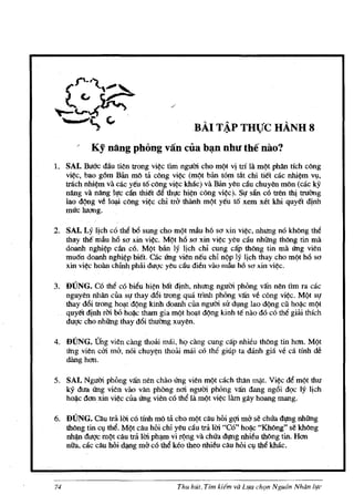 .    .
                                           BAI TAP THUC HANH 8
           Ky nang phong van ella b~n nhu the n30?
1. SAl. Buoc <tiu ti~n trong vi¢c tim ngum cho mqt vi tri la m(lt phan rich cong
   vi¢c, bao g6m Ban mo ta c6ng vi¢c (m(lt ban torn tat chi tiet cac nhi~m Vlf,
   trach nhi~m va cac yeu t6 cong vi~c kMc) va Ban yen can chnyen mon (cac ky
   nang va nang IITc can thiet de thl!c hi~ cong vi¢c). SI! sin cotren !hi trllOng
   lao d')ng ve l~ cong vi~c chi trb thlinh m')! yen t6 xem xet khi quyet djnh
   mrrc luang.

2. SAl. Ly Ijch co tM b6 snngcho m(lt mAu h6 sa xin vi~c, nhllng no khong the
   thay the mau h6 sa xin vi¢c. M(lt h6 sa xin vi¢c yen dn nhfrng thong tin rna
   doanh nghl¢p can co. MQt ban Iy Ijch chi cung cap thong tin rna 6ng vien
   mu6n doanh nghi~p biel. cac 6ng vien neu chi ngp Iy lich thay cho m(lt h6 sa
   xin vi¢c holin chinh phlti dUQc yeu cau dien vao mau h6 sa xin vi~c.

3. DUNG. CO the cO bien hi~n bat djnh, nhllng ngum phong van nen tim fa cac
   nguyen nhan cua sl! thay dtli trong qua trinh phOng van ve cong vi~c. M(lt Sl!
   thay dtli trong ho~t d(mg bnh doanh cua ngum sir dl,lng lao d(lng cil hoi).c m(l!
   quy/M djnh rm bO hoi).c tham gia m(lt ho~t d¢ng bnh te nao do co the gilii thich
   du<;tc cho nhling thayd6i thuOng xuyen.

4. DUNG. Thg vien cling thmii mai, he;> cling cung cap nhien th6ng tin han. M(lt
   6ng vien cm mb, noi chuy¢n thoi'U mai co tM giup ta dauh gia ve ca tinh de
   dling han.

5. SAl. Ngum phOng van nen chao 6ng vien m(lt each than mi;lt. Vi~c dt! mgt thu
   ky dua 6ng vien vao van phong nai ngum phOng van dang ng6i de;>c Iy lich
   hoi).c dan xin vi~c cila 6ng vi~n cO the lli rnQt vi¢C lam gay hoang rnang.

6. DUNG. Oln tra 1m co tlnh rno ta cho Ill(lt cau hOi g¢ rna se chrra dJ!Ugnhling
   thong tin cl,l tM. MQt can hoi crn yeu cau tra 1m "Co" hoi).c "Khong" se kh(')ng
   nh~dugc IllQt can   tra 1m ph~ vi r(mg va chUa dJ!Ug nhieu thong tin. Han
   nita, cac cau hOi d~g rna co the keo theo nhieu cau hOi Cl,l the khac.




74                                    Thu hut, Tt'm kilm va Lua chQn Ngu6n Nhan /1fC
 
