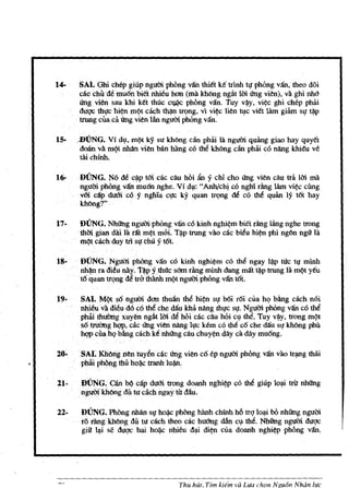 14-     SAl. Ghi ehep giup ngum phbng vAn thitt ke triOO t~ phOng van, theo doi
         cac<chudemuOn bietnhieu han (rna kh6ng ngiit 1m ung vien), va ghi 000
         Ung vien sau khi ktt thuc c * phbng vifu. Thy v~y, vi~c ghi chep phiri
         duqc thl,!c hi¢n rn(lt cach t~ tf9ng, vi vi¢c lien ~c vitt lam giarn s~ t:w
         trung cUaca. ling vien Ian nguOi phOng vifu.

IS·     .BUNG. VI dlhrn(lt ky su kh6ng dn phiri Iii nguOi quang giao hay quyet
         doan.va: rn9t nMn vien ban h1ng c6 the khong clin phiri c6 nang khieu ve
         tai chinh.

16-      DUNG.   N6 de cip Wi cac cllu hbi lin· Y chi cho ling vien cllu tril 1m rna
         nguoo pMng vifu rnu6n nghe. Vf dl,1: "AOO/chi c6 nghi fling lam vi¢c cUng
         voL cap dum coy nghiac~c ky quan tf9ng de co the               quan
                                                                          ly t6t hay
         kh6ng?"

17·      DUNG. Nhilng ngum phOng vifu co kinh nghi¢rn biet fling liing nghe trong
         thmgiandhl1arat rn¢trnoi.T~p trung vao cac bieu hi~ phi ng6n ngii lil.
         rn"t cach duy trl sl! chu Y16t.   .

18-     . DUNG. Ngumphong VAA cO kinh nghi¢m cO the ngay 1~p tIc t~ mlOO
          oo~ radieu nay. r~p ythrtc sOrn dng miOO dang mat tip trung 1a m/?t yeu
          t6 quan trQng dti tra thanh rnQt ngum phOng vifu t6t.

19- .     SAl. M/?t s6 nguOi don thuan the hi¢n SIJ b6i r6i cua hq bling cach noi
          nhieu va dieud6 co thil che dau kha nllng thlJC s~. Ngum phlmg van c6 the
          phai thui1ngxuyen ngat 1m dti hOi ckcllu hOi cl,l the. Tuy v/fiy, trong m{)t
        . s6truiYng hqp, cac U'ng Vien nllng h,tc k6m c6 th~ c6 che dau SIJ khoog Phu
          hqp cnah{ bling cach ke OOOOg cllu chuy¢n dlly ca dlly mu6ng.

2O·SAI. KMng nen tuyen cac ling vien c6 ep ngum phOng van vao tqlIlg tMi
         phai phOllg thu hQ~c tranh lu~:

21-      DUNG.        can hi> cap duOi trong doanh nghi¢p c6 the giup 101i trir OOOOg
        . ngul1i kh6ng dit tu cach ngay til dau.

22-      DUNG. PhOng nhltrJ s~ ho~ Phong hilnh chinh h6 trq 1000i bO nhOOg nguoo
         romngkh6ng tift tu cach thood.c huOng dan clthe. NhUng ngum duqc
         gill lli se duqc hai ho~ nhieu d1i di~ cua doanh nghi¢p phong vAn.




                                          Thu hUt. Tlm   hem va Lua ci1lln Ngu6n Nhan life
 