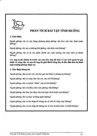 r



                             PHA.N TieRRAI T ~P TINH Hu6NG
    1. Giai thi~u
    Ngum phOng van c~ v~ dl,mg phuong phap phong van theo can trUc djnh              truoo
    kMng?

    Ngum phOng van t<).o fa khllng khi phOng vanthrnli mai Thong?

    Ngum phOng van c6 di vaophan chlnh cua              cn~   phOng van m¢t cach tt,tnhien
    khong?

    Co, oug ta da chul1n hi tnroc cac cAu hoi, ong da ban v~ cAc mol quan hj,' gia
    dmh va rung vi~c va sau do ong da giai thleh rang dAy la IAn dlkl tien IM.J thue
    mQt tmUng phong nhAn SIl.

    2. Thu th.p thOng tin

    Ngum phOng van co hoi cac can hOi gqi rna khcti ra thong tin khong?

    Ngum phong van co xooy sau vao cac cau tra 1m khong?

    Ngum phong van co tranh "m&n" dlutra 1m khong?

    Nguai phong van co kit!m soot cn¢c phOng vankhong?

    Ngum phong van lam cho l1ng vien noi m¢t each thow mlii khong?

    Ngum phOng van co tht,rc st,r lang nghe khong?

    Ngum phOng van co thu      th~p   du thong tin ve yeu t6 cOng vie<; khong?

    Ngum phOng van co thu th~p du thOng tin ve yeu 16 kien thuc vo hlnh khong?




    Thu hut, Tlm kiem va Lr,ta ch9n Ngu6n Nhiin lr,tc                                  81
 