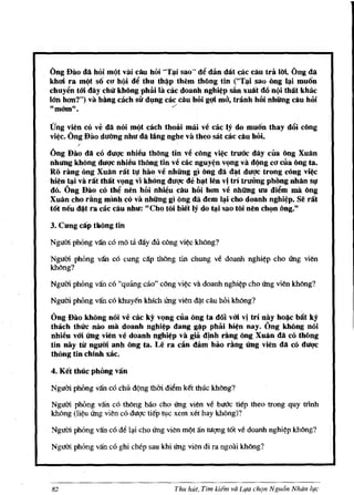 Gng Dao cia hOi mQt vai cAu hoi "T~i sao" d~ diin dat cac cau tra Uri. Gug da
khoi ra mt)t so co hQi M thu th~p them thOng tin ("T~i sao ong ~i muon
chuy~n t6i day chli kb6ug phiii la cac doanh nghi¢p san xuit do nQi thAt khac
16'11 hlJD?") va bling cach sir dl,mg cac cau hOi gqi ma, tranh hoi nhUng cau hoi
"mOtn t1.                               ,/




(fng vien co ve da noi mt)t cach thoai mai ve cac Iy do muon thay d6i cDng
vi~c. Gng Dao duang nhu da lang nghe va theo sat cac cau hOi.

Gng Dao da co dUl1c nhieu thOng tin ve rung vi~ tru{Jc day cua Dng Xuftn
nhung kh6ug dUI1C nhieu thOng tin ve cac nguy~n vl!ng va dt)ng C(J cUa Dng tao
Ro rang ong Xuftn I"ilt tl! hao ve nhUng gl Dng da d~t dUl1c tl"ong wng vi~
hi¢n t~i va I"At tMt vl!ng vi khOng dUQ'e de b~t len vi tI"l tl"uang phOug nMn sl!
do. Gng Dao cO th~ nen hOi nhieu cau hOi hoo ve nhUng un di~m rna ling
Xuan cho I"ling minh co va nhUng gl ong eta dem I~ cho doanh nghi¢p. Se I"At
tot neu d~t ra cac cau nhu: "Cho toi biet Iy do t~i sao toi nen chl!n oug."

3. Cung cAp tk6ng tin

Ngum phOng v:fu eo mo    ta day dii .C(')ng vi~c kMng?
Ngum phong v:fu cO cung e~p tMng tin chung ve doanh nghi~p cho ling vien
kMng?

Ngum phong v:fu eo "qming cao" eong vi~ va doanh nghi~p eho ling vien kMng?

Ngl1m phOng v:fu co khuy~n khleh ling vien &).t dIu hOi khong?

Ong Dao kh6ng noi ve cac ky vc:mg cua 6ng ta doi v6i vi tI"l nay ho~c bli:t ky
thlich thue nao rna doanh nghi¢p dang g~p phai hi~n nay. Ong khOng noi
nhien v6i Ung vien ve doanh nghi~p va giii dlnh rAng 6ug Xnan ItA co thOng
tin nay tit ngum anh ong tao Le ra cin dam bao rAng (mg vien ItA cO duqc
thOng tin chinh xac.

4. Ket thuc phong viln

Ngum phOng v:fu eo ehi!. dQng thm diem k~t thue khoog?

Ngum phOng v~n eo thOng baoeho ling vien ve buUC tiep theo trong quy mnh
khong (li~u ling vien co dutlc tiep tI,lc xem xet hay khong)?

Nguffi phong v:fu co M l.,.i cho ling vien m/?t an ruqng t6t ve doanh nghi~p khbng?

Nguffi phong v:fu co ghi chep sau khi ling vien di ra ngoai khbng?




82                                     Thu hut, Tim kiern va Lifa chQn Ngu6n Nhdn life
 