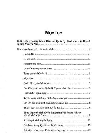 Muc luc
                                          •   •

GiOi thi~u Chuang trinh Dao t:,o Quan Iy danh cho cae Doanh
ng h I~p V' va Nh" ............................................................................... 1
     '"   ua ,   0                                                                                 .

Phuang p h ap n gh' a.
           '      Ivn           '
                               CUll   euon sac h ...................................................... 11
                                        x'                                                              ..

              "dA
         H qe a aU .................................................................................. III
                                                                                                      ...



               '   , .                                                                                . ..
         H qe ]ue nao ............................................................................... III
                     '" ,                                                                           ...
        H Ie nh u the nao ........................................................................ III
           ' e ,
         C o th" tim SlJ glup d-? d aU ...................................................... III
                          ., a a A                                                            •••




         T ong quan ve Cu' sac ............................................................ . ]
           "         .  on 'h

         MI,lC   tieu ...................................................................................... ]

         Qulm ly Ngu6n NhAn IlJc ............................................................ 3

         Ok Cong cl,l Hi) tfq Qulm ly Ngu6n NhAn IlJc ........................... 5
         Qua trinh Tuy€n dl,lng ................................................................. 7

         Tuy€n dl,lng ehinh qui va kMng ehinh qui ................................. 7

         Lqi ich eua qua trinh tuy€n dl,lng cmnh qui ................................ 8

         Thach thuc clla qua tflnh tuy€n dl,lllg .......................................... 8
         ThlJc tien qua trinh tuyin dl,lllg trong cac doanh nghi¢p
         vila va nhi) Vi¢t N am .................................................................. 8

         Sa d6 qua trlnh tuyin dl,lng ....................................................... 12
         Cae bu6'c trong Qua trlnh Tuy~n dl;lng ........................................... 15

         Xac dtnh cOng vi¢c (PhAn tich eOng vi¢e) ................................ 15
 