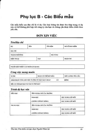 r
                     Phu lue B - cae Bi~u mau
                       •  •

    cae mb bieu sau day chi la vi dl,l. cae lo~i thbng tin dUQ'e thu th~p trong vi dv
    nay e6 the kh6ng phil hQ'P vUi c6ng ty ella b~ va chung dn duQ'C di~u chinh thea
    yeu ciiu.                                                '


                                               DONXINVI~C

    TenlDia chi
    HQ                          I   rtN                   I   rtNDSM           I    MAo s6 BAD HIat

    DjAcHl.

    TIlANH PH6rriNH                                              I MAo VUNG

    Dlj)N TIlO~1                               I   FAX                         I    NHANTIN




    I
    NGuDI mOl TIlIj)U? (cA NHAN,CO QUAN):


    Cong viec mong muOn
    VITR1:                                     I   NGAycdTIlEBATDAU:            I   MIX; WDNG ¥tu CAU:

        ANH/CHI DAo TL'NG XIN VI~C 0 C6NG IT NAy HAY CHUA?               cd      IIDNG

        Nlill cd TIli KIll NAo v A v AD VI TR1 NAG?


        Trinh do hoc van
    TIEU HOC                              rtNvADjACHiCVA TRUONG

                                          NAMHOC                              HQC XONG LOP MAY

                                          (CHONG CHi HAY BANG)                HOC XONG LOP MAY

        TRUNGHQC                          rtN vA DjA cHi CVA TRUONG

                                          NAMHOC                              HOC XONG LOP MAY

                                          (CHUNG CHi HAY BANG)                HQC XONG LOP MAY




        Thu hUt, Tim kiem va L1fi1 chqn N gu6n Noon life                                                 85
 