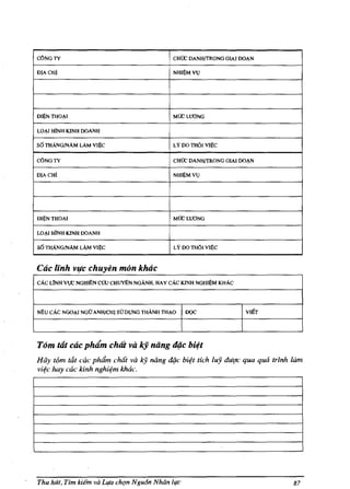 C6NGTY                                      !CHOC DANH{TRONG GIAI DOAN
DIACH!                                       NHI~MV)




DI~NTHOAI                                    MOC WONG

LOAI HlNH KINH DOANH

s6 THANG/NAM LAM VI~                         LY DO TH61 Vl~C

c6NGTY                                       CHOC DANHffRONG GIAI DOAN

DIACHl                                       NH~MVlJ




DI~THOAI                                     MOCLlfONG

LO~ HlNH KINH DOANH

56 THANG/NAM LAM VI~C                        LY DO TH61 VII~C


Cac unh vuc chuyen mon kMc
cAc LlNH vl,C NGH~N cOu CHuTI.N NGANH, HAY cAc KINH NGHI~M KHAc




NEU cAc NGOAI NGU ANH/CH! SUDl,JNG THANH THAO      DQC             VIllT




T6m tat cac plufm chllt va kj niing dijc bi~t
Hay t6m t&t cae phdm chilt va     IcY nang diJc bi4t tich luj dut;1c qua qua trinh lam
vi¢c hay cac kinh nghi¢m khac.




Thu hell, TIm kiem va Leta chqn NgutJn Nhan life                                   87
 