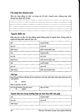 Cac hifP ht)i chuyen mon
Neu cae hO{lt d¢ng va chue v1:l trong cac ttf chue chuyen mon, thuang nl{li, kinh
doanh hay doan thi xii h¢i,




Ngu(in tMm tra
Hiiy llI?U ten va dia chi clla nhfing nguOi khong phdi Iii IIguOi thein, khollg phdi /a
nguOi dii titng thue anhlch[ lam vi¢c,

ThN                                              NGHtNGHI~P

D!A CHi                                          QUANH~

mj)NTIlOA!                                       BIET ANH/CHl MAY NAM

ThN                                              NGHt NGHIj)P

D!A CHi                                          QUANHj)

m~NTIlo",1                                       IllET ANH/CHlMAYNAM

ThN                                              NGHtNGHIl)P

D!A CHi                                          QUAN Hli

ml)N TIlO",!                                     BIET ANH/CHI MAY NAM



Thlluc
B",N  co
     H",N CHIl NAO        vt THt L,C GAy KHO KHAN CHO Vlj)C TH,C HIEN CONG V!~ DANG XIN VAO
LAMKHONG?

           cD       KHONG

NEU   co, XIN l'<'EU CHI TIET:
B",N DA BI THUONG LA.N NAo CHUA 1                NEU CHI TIET:
        cD       K1IONG


Ngum bOo tin trong uuiTng hlfp tai n{m hay khi can gap
ThN                                              NGHtNGH!~P

D!A CHI                                          QUANH~

Dlj)N THOA!




88                                            Thu hUt, Tim kiem va Ll{a chrn Ngu6n Nhdn    [/fL'
 